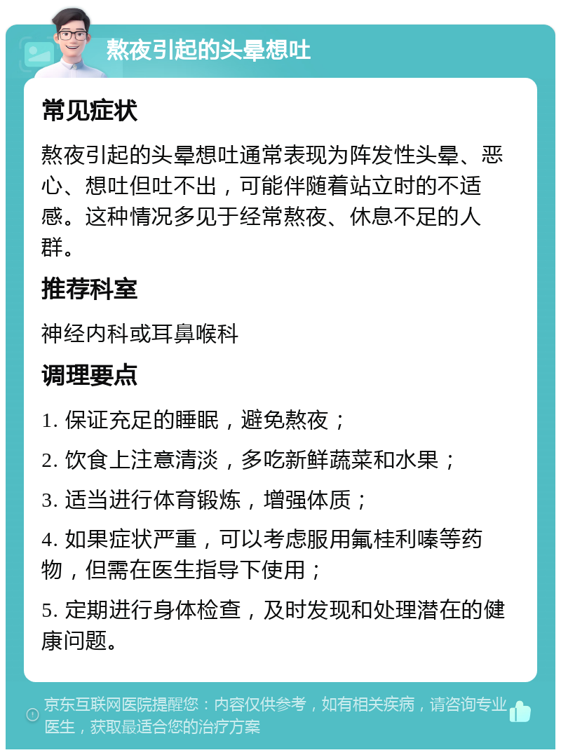 熬夜引起的头晕想吐 常见症状 熬夜引起的头晕想吐通常表现为阵发性头晕、恶心、想吐但吐不出，可能伴随着站立时的不适感。这种情况多见于经常熬夜、休息不足的人群。 推荐科室 神经内科或耳鼻喉科 调理要点 1. 保证充足的睡眠，避免熬夜； 2. 饮食上注意清淡，多吃新鲜蔬菜和水果； 3. 适当进行体育锻炼，增强体质； 4. 如果症状严重，可以考虑服用氟桂利嗪等药物，但需在医生指导下使用； 5. 定期进行身体检查，及时发现和处理潜在的健康问题。