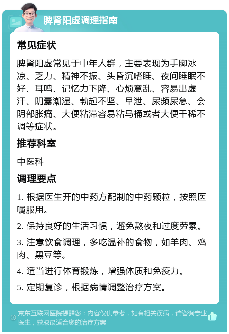 脾肾阳虚调理指南 常见症状 脾肾阳虚常见于中年人群，主要表现为手脚冰凉、乏力、精神不振、头昏沉嗜睡、夜间睡眠不好、耳鸣、记忆力下降、心烦意乱、容易出虚汗、阴囊潮湿、勃起不坚、早泄、尿频尿急、会阴部胀痛、大便粘滞容易粘马桶或者大便干稀不调等症状。 推荐科室 中医科 调理要点 1. 根据医生开的中药方配制的中药颗粒，按照医嘱服用。 2. 保持良好的生活习惯，避免熬夜和过度劳累。 3. 注意饮食调理，多吃温补的食物，如羊肉、鸡肉、黑豆等。 4. 适当进行体育锻炼，增强体质和免疫力。 5. 定期复诊，根据病情调整治疗方案。