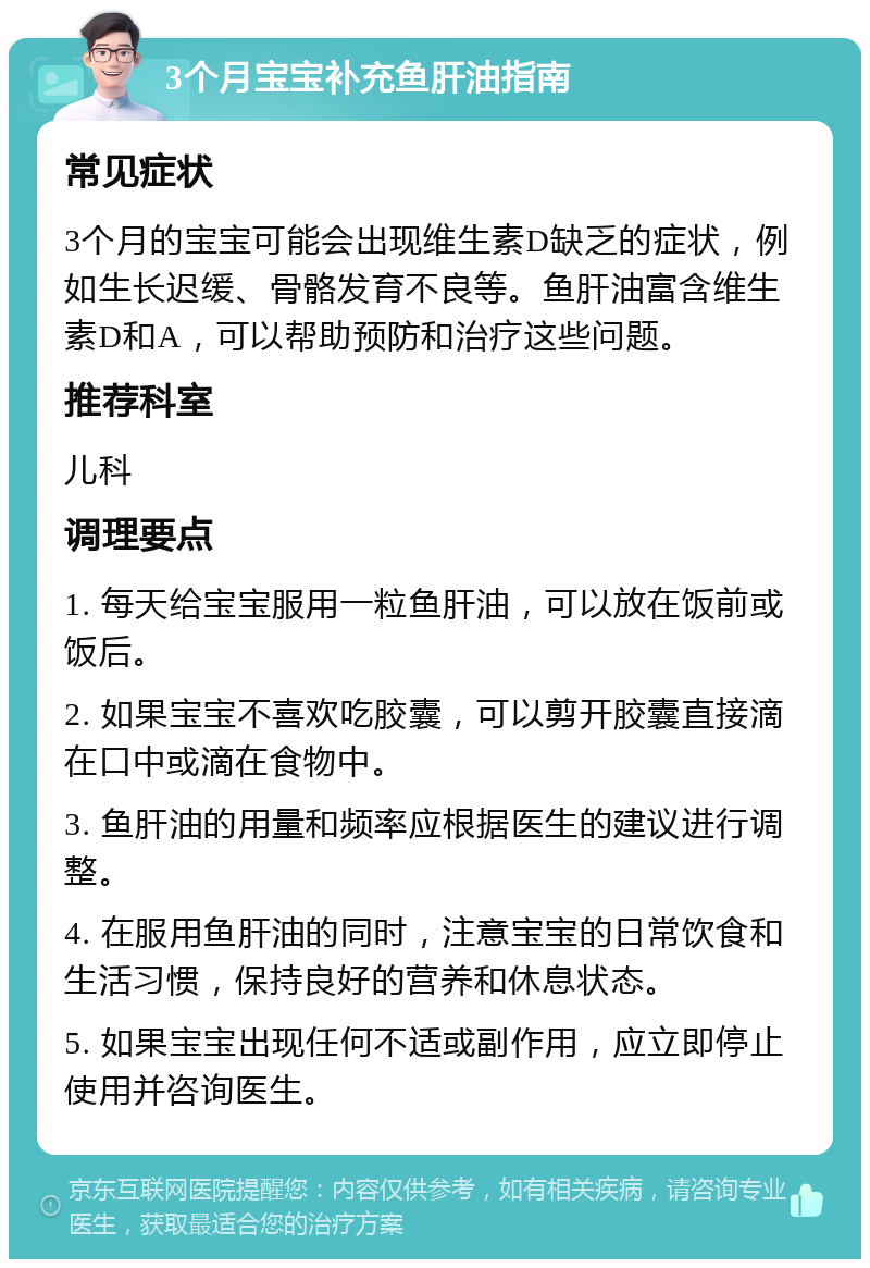 3个月宝宝补充鱼肝油指南 常见症状 3个月的宝宝可能会出现维生素D缺乏的症状，例如生长迟缓、骨骼发育不良等。鱼肝油富含维生素D和A，可以帮助预防和治疗这些问题。 推荐科室 儿科 调理要点 1. 每天给宝宝服用一粒鱼肝油，可以放在饭前或饭后。 2. 如果宝宝不喜欢吃胶囊，可以剪开胶囊直接滴在口中或滴在食物中。 3. 鱼肝油的用量和频率应根据医生的建议进行调整。 4. 在服用鱼肝油的同时，注意宝宝的日常饮食和生活习惯，保持良好的营养和休息状态。 5. 如果宝宝出现任何不适或副作用，应立即停止使用并咨询医生。