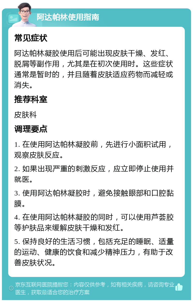 阿达帕林使用指南 常见症状 阿达帕林凝胶使用后可能出现皮肤干燥、发红、脱屑等副作用，尤其是在初次使用时。这些症状通常是暂时的，并且随着皮肤适应药物而减轻或消失。 推荐科室 皮肤科 调理要点 1. 在使用阿达帕林凝胶前，先进行小面积试用，观察皮肤反应。 2. 如果出现严重的刺激反应，应立即停止使用并就医。 3. 使用阿达帕林凝胶时，避免接触眼部和口腔黏膜。 4. 在使用阿达帕林凝胶的同时，可以使用芦荟胶等护肤品来缓解皮肤干燥和发红。 5. 保持良好的生活习惯，包括充足的睡眠、适量的运动、健康的饮食和减少精神压力，有助于改善皮肤状况。