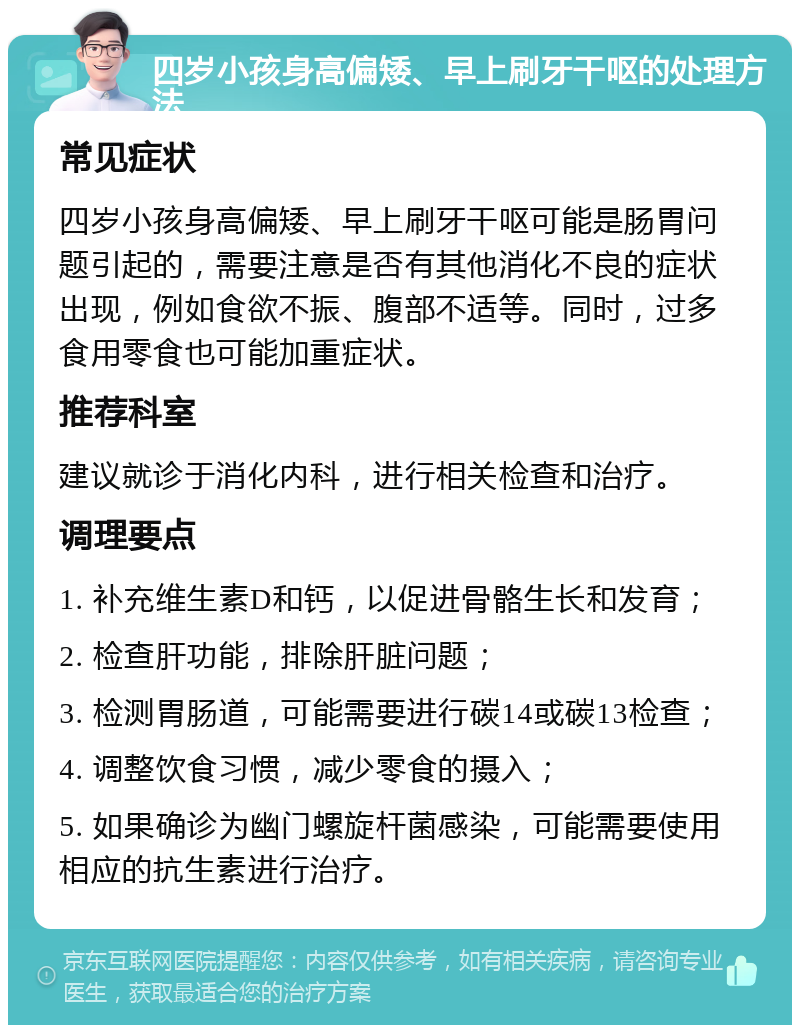 四岁小孩身高偏矮、早上刷牙干呕的处理方法 常见症状 四岁小孩身高偏矮、早上刷牙干呕可能是肠胃问题引起的，需要注意是否有其他消化不良的症状出现，例如食欲不振、腹部不适等。同时，过多食用零食也可能加重症状。 推荐科室 建议就诊于消化内科，进行相关检查和治疗。 调理要点 1. 补充维生素D和钙，以促进骨骼生长和发育； 2. 检查肝功能，排除肝脏问题； 3. 检测胃肠道，可能需要进行碳14或碳13检查； 4. 调整饮食习惯，减少零食的摄入； 5. 如果确诊为幽门螺旋杆菌感染，可能需要使用相应的抗生素进行治疗。