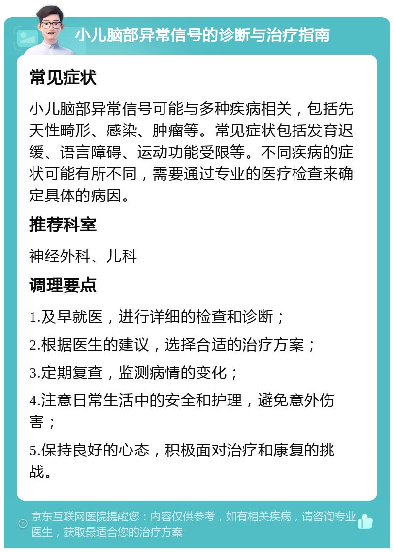 小儿脑部异常信号的诊断与治疗指南 常见症状 小儿脑部异常信号可能与多种疾病相关，包括先天性畸形、感染、肿瘤等。常见症状包括发育迟缓、语言障碍、运动功能受限等。不同疾病的症状可能有所不同，需要通过专业的医疗检查来确定具体的病因。 推荐科室 神经外科、儿科 调理要点 1.及早就医，进行详细的检查和诊断； 2.根据医生的建议，选择合适的治疗方案； 3.定期复查，监测病情的变化； 4.注意日常生活中的安全和护理，避免意外伤害； 5.保持良好的心态，积极面对治疗和康复的挑战。