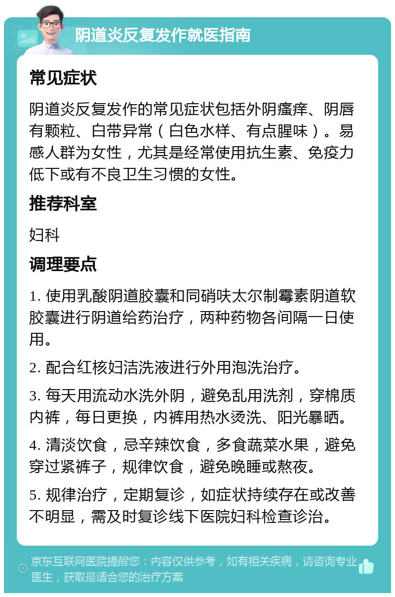 阴道炎反复发作就医指南 常见症状 阴道炎反复发作的常见症状包括外阴瘙痒、阴唇有颗粒、白带异常（白色水样、有点腥味）。易感人群为女性，尤其是经常使用抗生素、免疫力低下或有不良卫生习惯的女性。 推荐科室 妇科 调理要点 1. 使用乳酸阴道胶囊和同硝呋太尔制霉素阴道软胶囊进行阴道给药治疗，两种药物各间隔一日使用。 2. 配合红核妇洁洗液进行外用泡洗治疗。 3. 每天用流动水洗外阴，避免乱用洗剂，穿棉质内裤，每日更换，内裤用热水烫洗、阳光暴晒。 4. 清淡饮食，忌辛辣饮食，多食蔬菜水果，避免穿过紧裤子，规律饮食，避免晚睡或熬夜。 5. 规律治疗，定期复诊，如症状持续存在或改善不明显，需及时复诊线下医院妇科检查诊治。