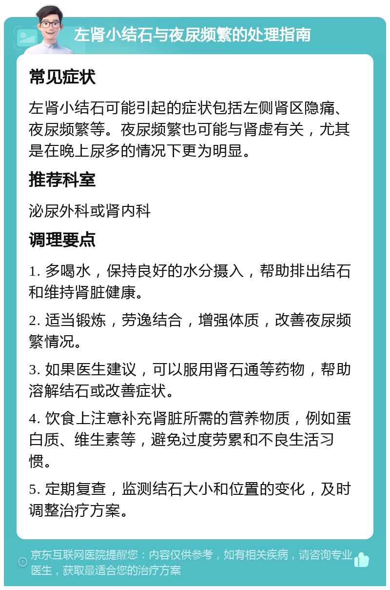 左肾小结石与夜尿频繁的处理指南 常见症状 左肾小结石可能引起的症状包括左侧肾区隐痛、夜尿频繁等。夜尿频繁也可能与肾虚有关，尤其是在晚上尿多的情况下更为明显。 推荐科室 泌尿外科或肾内科 调理要点 1. 多喝水，保持良好的水分摄入，帮助排出结石和维持肾脏健康。 2. 适当锻炼，劳逸结合，增强体质，改善夜尿频繁情况。 3. 如果医生建议，可以服用肾石通等药物，帮助溶解结石或改善症状。 4. 饮食上注意补充肾脏所需的营养物质，例如蛋白质、维生素等，避免过度劳累和不良生活习惯。 5. 定期复查，监测结石大小和位置的变化，及时调整治疗方案。