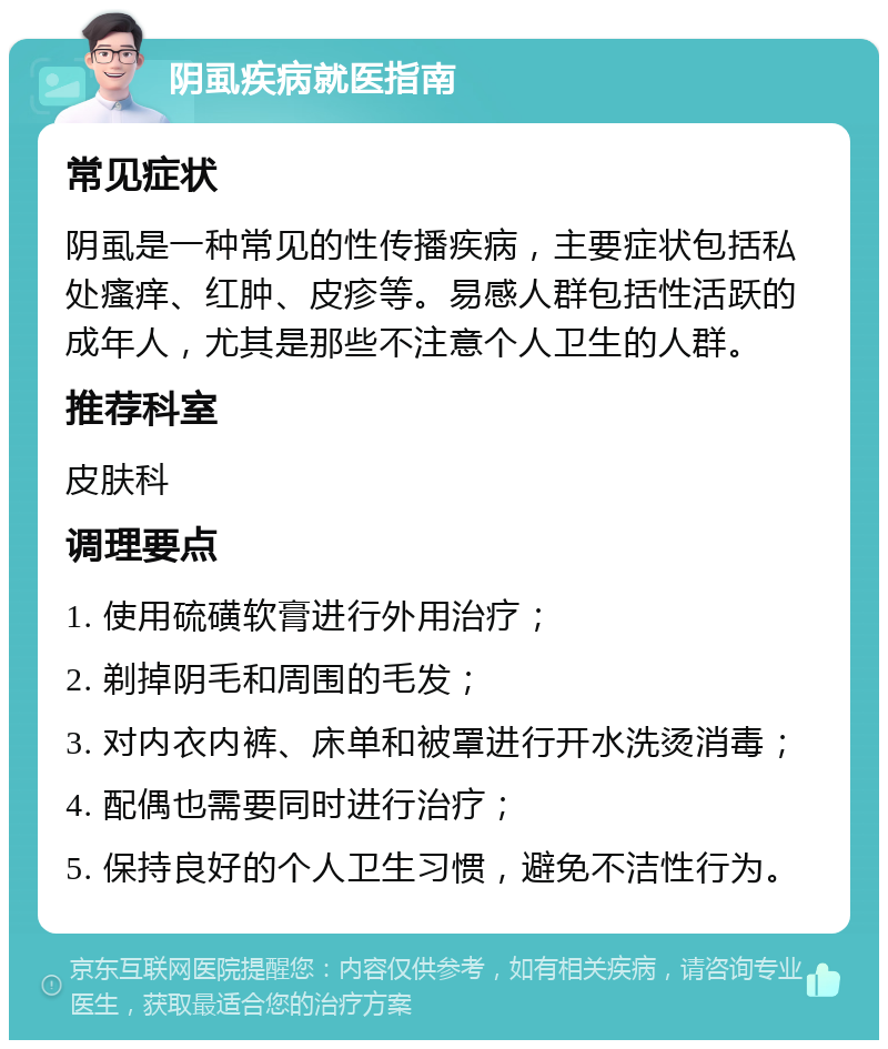 阴虱疾病就医指南 常见症状 阴虱是一种常见的性传播疾病，主要症状包括私处瘙痒、红肿、皮疹等。易感人群包括性活跃的成年人，尤其是那些不注意个人卫生的人群。 推荐科室 皮肤科 调理要点 1. 使用硫磺软膏进行外用治疗； 2. 剃掉阴毛和周围的毛发； 3. 对内衣内裤、床单和被罩进行开水洗烫消毒； 4. 配偶也需要同时进行治疗； 5. 保持良好的个人卫生习惯，避免不洁性行为。