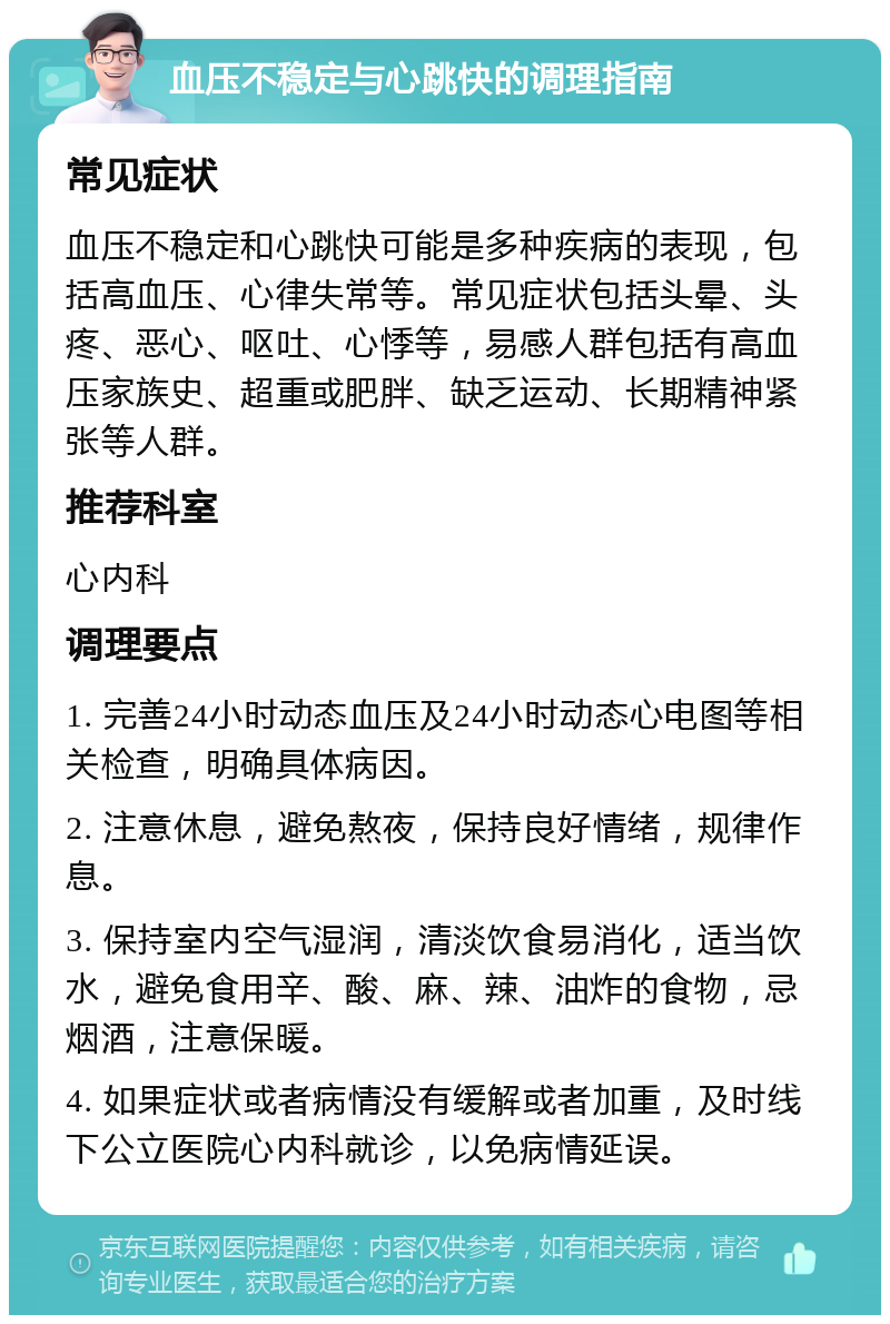 血压不稳定与心跳快的调理指南 常见症状 血压不稳定和心跳快可能是多种疾病的表现，包括高血压、心律失常等。常见症状包括头晕、头疼、恶心、呕吐、心悸等，易感人群包括有高血压家族史、超重或肥胖、缺乏运动、长期精神紧张等人群。 推荐科室 心内科 调理要点 1. 完善24小时动态血压及24小时动态心电图等相关检查，明确具体病因。 2. 注意休息，避免熬夜，保持良好情绪，规律作息。 3. 保持室内空气湿润，清淡饮食易消化，适当饮水，避免食用辛、酸、麻、辣、油炸的食物，忌烟酒，注意保暖。 4. 如果症状或者病情没有缓解或者加重，及时线下公立医院心内科就诊，以免病情延误。