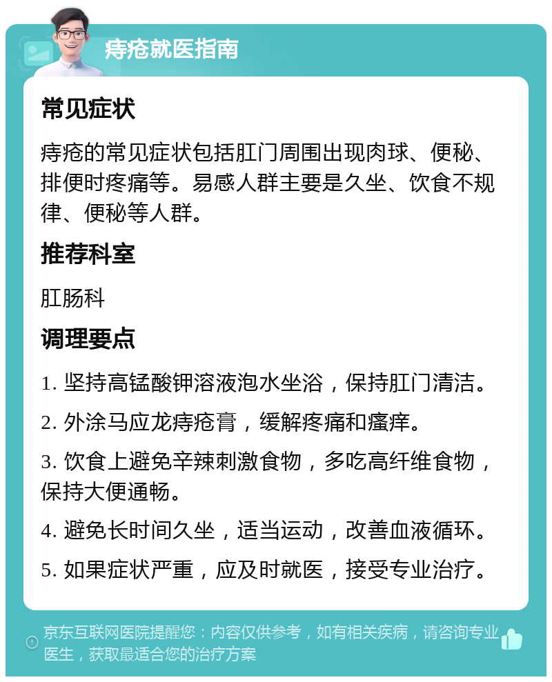 痔疮就医指南 常见症状 痔疮的常见症状包括肛门周围出现肉球、便秘、排便时疼痛等。易感人群主要是久坐、饮食不规律、便秘等人群。 推荐科室 肛肠科 调理要点 1. 坚持高锰酸钾溶液泡水坐浴，保持肛门清洁。 2. 外涂马应龙痔疮膏，缓解疼痛和瘙痒。 3. 饮食上避免辛辣刺激食物，多吃高纤维食物，保持大便通畅。 4. 避免长时间久坐，适当运动，改善血液循环。 5. 如果症状严重，应及时就医，接受专业治疗。