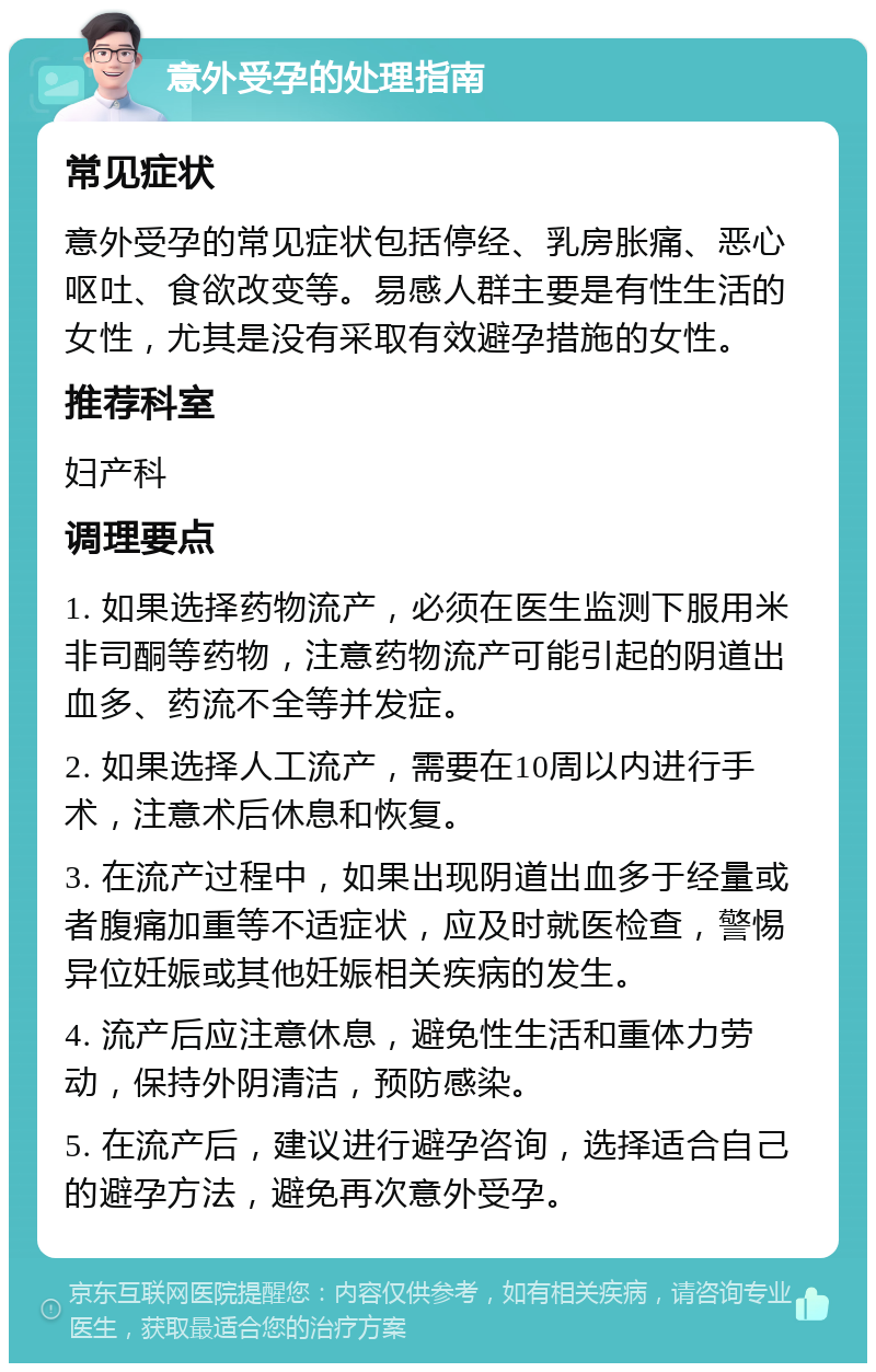 意外受孕的处理指南 常见症状 意外受孕的常见症状包括停经、乳房胀痛、恶心呕吐、食欲改变等。易感人群主要是有性生活的女性，尤其是没有采取有效避孕措施的女性。 推荐科室 妇产科 调理要点 1. 如果选择药物流产，必须在医生监测下服用米非司酮等药物，注意药物流产可能引起的阴道出血多、药流不全等并发症。 2. 如果选择人工流产，需要在10周以内进行手术，注意术后休息和恢复。 3. 在流产过程中，如果出现阴道出血多于经量或者腹痛加重等不适症状，应及时就医检查，警惕异位妊娠或其他妊娠相关疾病的发生。 4. 流产后应注意休息，避免性生活和重体力劳动，保持外阴清洁，预防感染。 5. 在流产后，建议进行避孕咨询，选择适合自己的避孕方法，避免再次意外受孕。