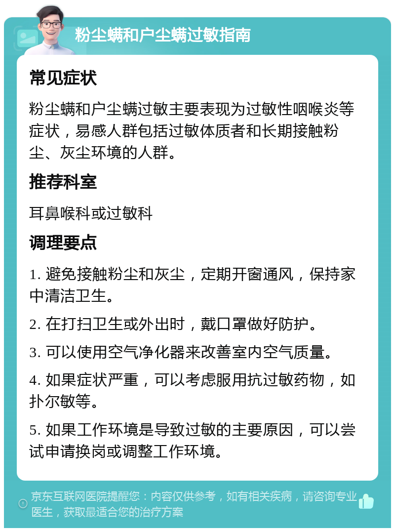 粉尘螨和户尘螨过敏指南 常见症状 粉尘螨和户尘螨过敏主要表现为过敏性咽喉炎等症状，易感人群包括过敏体质者和长期接触粉尘、灰尘环境的人群。 推荐科室 耳鼻喉科或过敏科 调理要点 1. 避免接触粉尘和灰尘，定期开窗通风，保持家中清洁卫生。 2. 在打扫卫生或外出时，戴口罩做好防护。 3. 可以使用空气净化器来改善室内空气质量。 4. 如果症状严重，可以考虑服用抗过敏药物，如扑尔敏等。 5. 如果工作环境是导致过敏的主要原因，可以尝试申请换岗或调整工作环境。