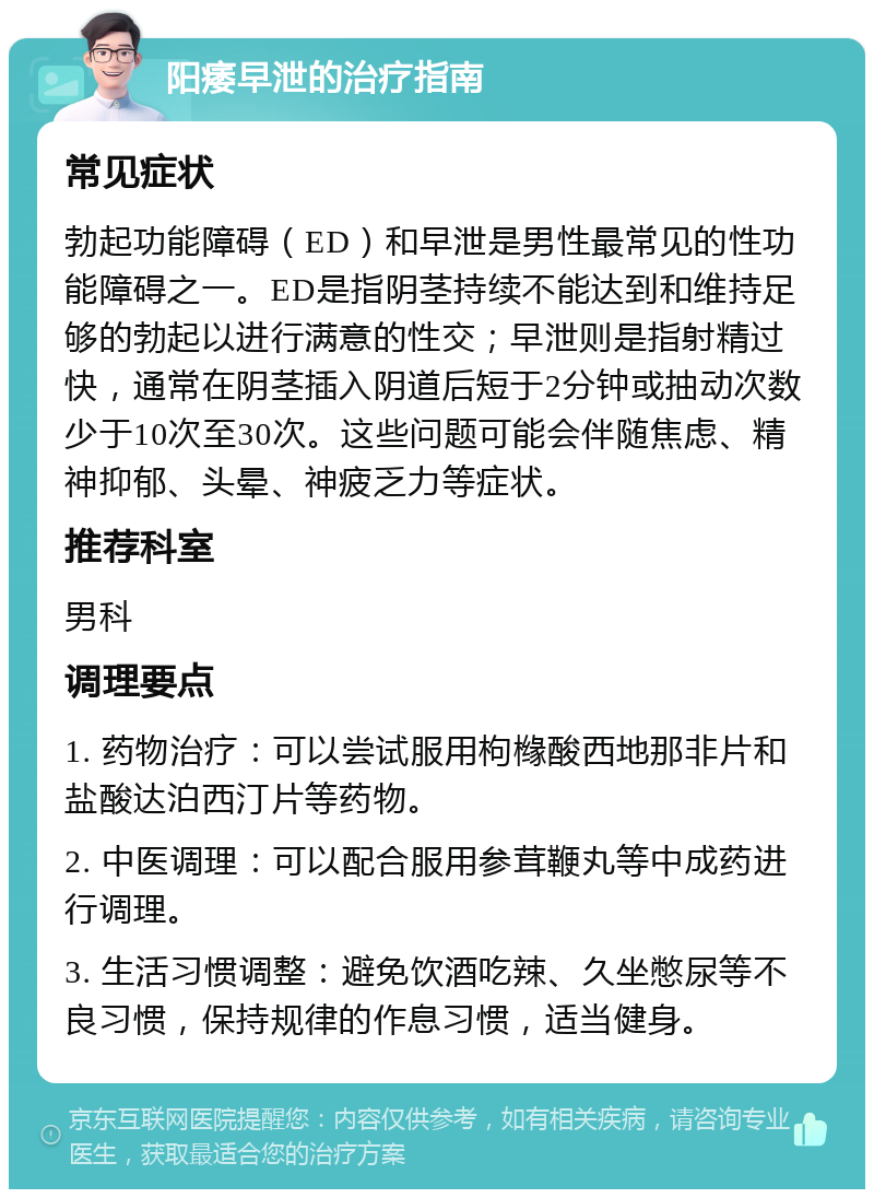 阳痿早泄的治疗指南 常见症状 勃起功能障碍（ED）和早泄是男性最常见的性功能障碍之一。ED是指阴茎持续不能达到和维持足够的勃起以进行满意的性交；早泄则是指射精过快，通常在阴茎插入阴道后短于2分钟或抽动次数少于10次至30次。这些问题可能会伴随焦虑、精神抑郁、头晕、神疲乏力等症状。 推荐科室 男科 调理要点 1. 药物治疗：可以尝试服用枸橼酸西地那非片和盐酸达泊西汀片等药物。 2. 中医调理：可以配合服用参茸鞭丸等中成药进行调理。 3. 生活习惯调整：避免饮酒吃辣、久坐憋尿等不良习惯，保持规律的作息习惯，适当健身。