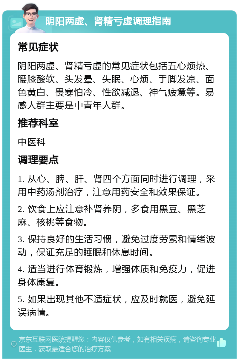 阴阳两虚、肾精亏虚调理指南 常见症状 阴阳两虚、肾精亏虚的常见症状包括五心烦热、腰膝酸软、头发晕、失眠、心烦、手脚发凉、面色黄白、畏寒怕冷、性欲减退、神气疲惫等。易感人群主要是中青年人群。 推荐科室 中医科 调理要点 1. 从心、脾、肝、肾四个方面同时进行调理，采用中药汤剂治疗，注意用药安全和效果保证。 2. 饮食上应注意补肾养阴，多食用黑豆、黑芝麻、核桃等食物。 3. 保持良好的生活习惯，避免过度劳累和情绪波动，保证充足的睡眠和休息时间。 4. 适当进行体育锻炼，增强体质和免疫力，促进身体康复。 5. 如果出现其他不适症状，应及时就医，避免延误病情。