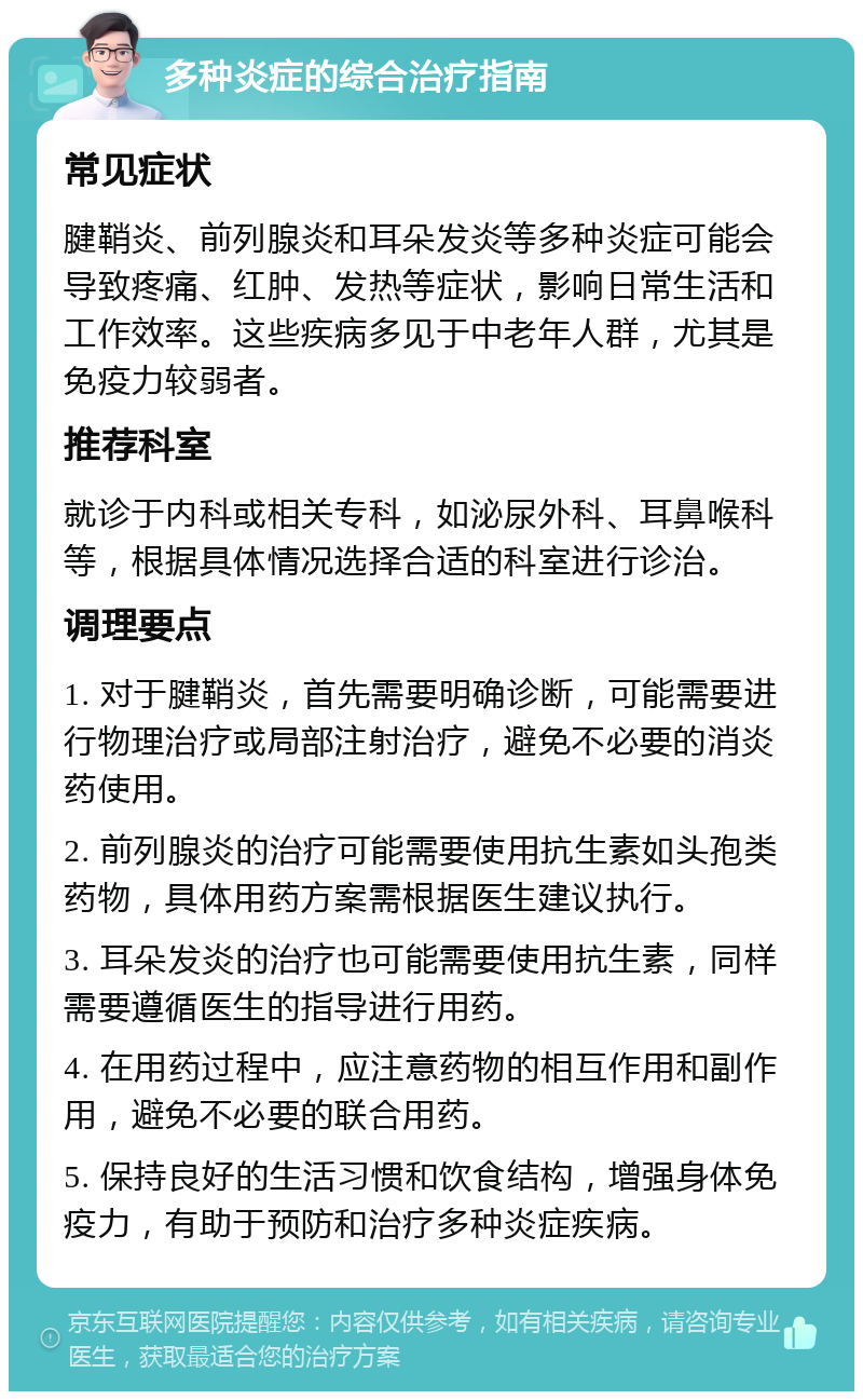 多种炎症的综合治疗指南 常见症状 腱鞘炎、前列腺炎和耳朵发炎等多种炎症可能会导致疼痛、红肿、发热等症状，影响日常生活和工作效率。这些疾病多见于中老年人群，尤其是免疫力较弱者。 推荐科室 就诊于内科或相关专科，如泌尿外科、耳鼻喉科等，根据具体情况选择合适的科室进行诊治。 调理要点 1. 对于腱鞘炎，首先需要明确诊断，可能需要进行物理治疗或局部注射治疗，避免不必要的消炎药使用。 2. 前列腺炎的治疗可能需要使用抗生素如头孢类药物，具体用药方案需根据医生建议执行。 3. 耳朵发炎的治疗也可能需要使用抗生素，同样需要遵循医生的指导进行用药。 4. 在用药过程中，应注意药物的相互作用和副作用，避免不必要的联合用药。 5. 保持良好的生活习惯和饮食结构，增强身体免疫力，有助于预防和治疗多种炎症疾病。