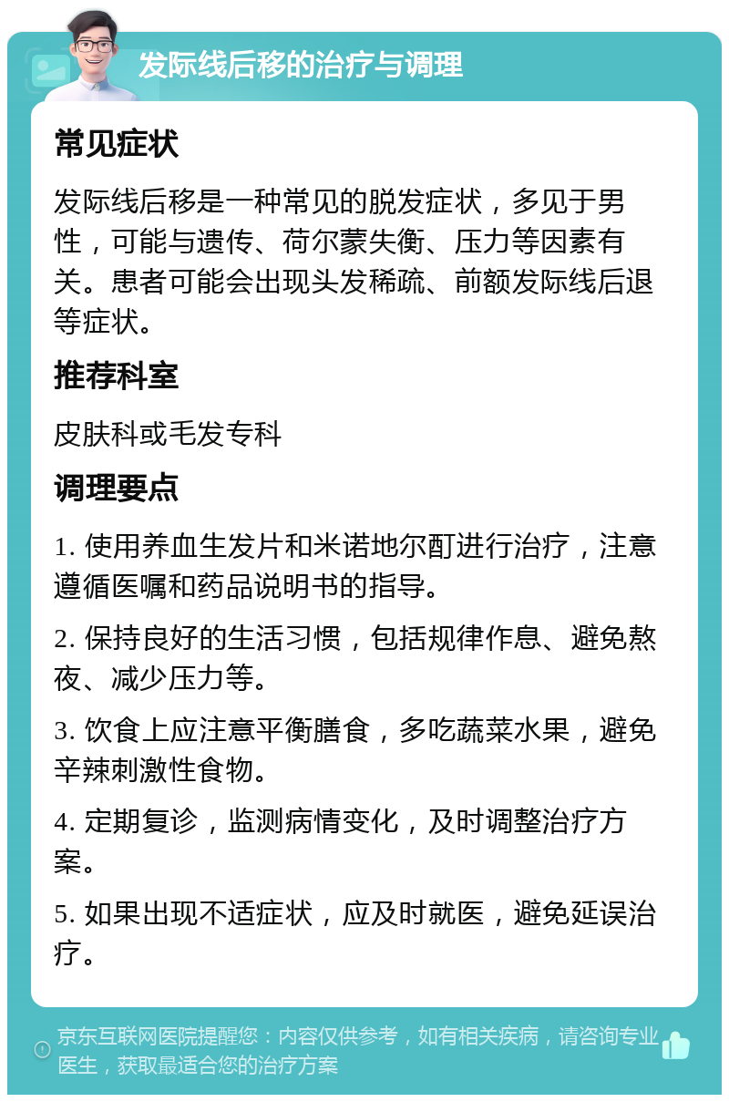 发际线后移的治疗与调理 常见症状 发际线后移是一种常见的脱发症状，多见于男性，可能与遗传、荷尔蒙失衡、压力等因素有关。患者可能会出现头发稀疏、前额发际线后退等症状。 推荐科室 皮肤科或毛发专科 调理要点 1. 使用养血生发片和米诺地尔酊进行治疗，注意遵循医嘱和药品说明书的指导。 2. 保持良好的生活习惯，包括规律作息、避免熬夜、减少压力等。 3. 饮食上应注意平衡膳食，多吃蔬菜水果，避免辛辣刺激性食物。 4. 定期复诊，监测病情变化，及时调整治疗方案。 5. 如果出现不适症状，应及时就医，避免延误治疗。