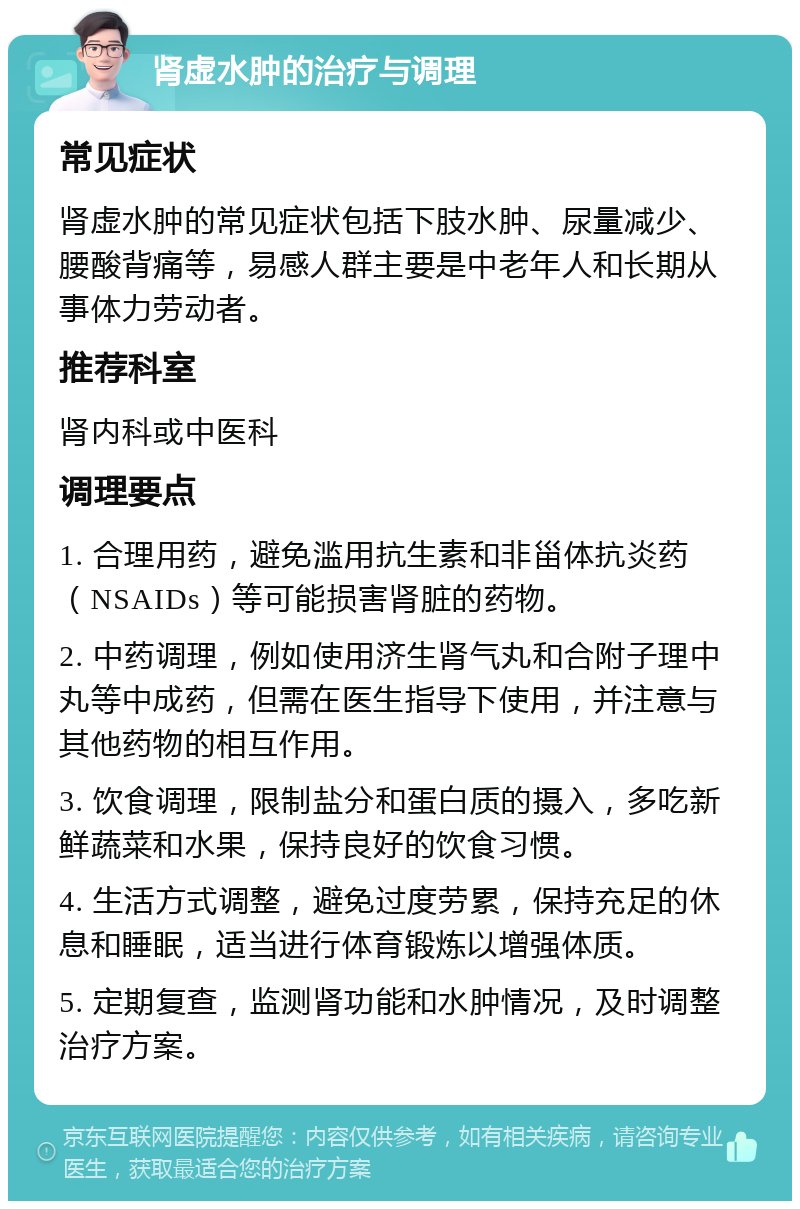 肾虚水肿的治疗与调理 常见症状 肾虚水肿的常见症状包括下肢水肿、尿量减少、腰酸背痛等，易感人群主要是中老年人和长期从事体力劳动者。 推荐科室 肾内科或中医科 调理要点 1. 合理用药，避免滥用抗生素和非甾体抗炎药（NSAIDs）等可能损害肾脏的药物。 2. 中药调理，例如使用济生肾气丸和合附子理中丸等中成药，但需在医生指导下使用，并注意与其他药物的相互作用。 3. 饮食调理，限制盐分和蛋白质的摄入，多吃新鲜蔬菜和水果，保持良好的饮食习惯。 4. 生活方式调整，避免过度劳累，保持充足的休息和睡眠，适当进行体育锻炼以增强体质。 5. 定期复查，监测肾功能和水肿情况，及时调整治疗方案。