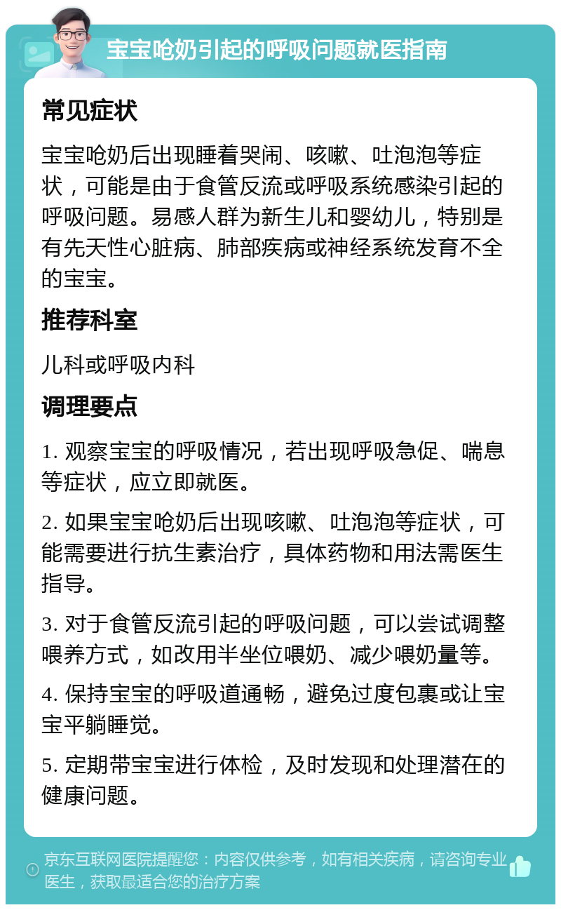 宝宝呛奶引起的呼吸问题就医指南 常见症状 宝宝呛奶后出现睡着哭闹、咳嗽、吐泡泡等症状，可能是由于食管反流或呼吸系统感染引起的呼吸问题。易感人群为新生儿和婴幼儿，特别是有先天性心脏病、肺部疾病或神经系统发育不全的宝宝。 推荐科室 儿科或呼吸内科 调理要点 1. 观察宝宝的呼吸情况，若出现呼吸急促、喘息等症状，应立即就医。 2. 如果宝宝呛奶后出现咳嗽、吐泡泡等症状，可能需要进行抗生素治疗，具体药物和用法需医生指导。 3. 对于食管反流引起的呼吸问题，可以尝试调整喂养方式，如改用半坐位喂奶、减少喂奶量等。 4. 保持宝宝的呼吸道通畅，避免过度包裹或让宝宝平躺睡觉。 5. 定期带宝宝进行体检，及时发现和处理潜在的健康问题。