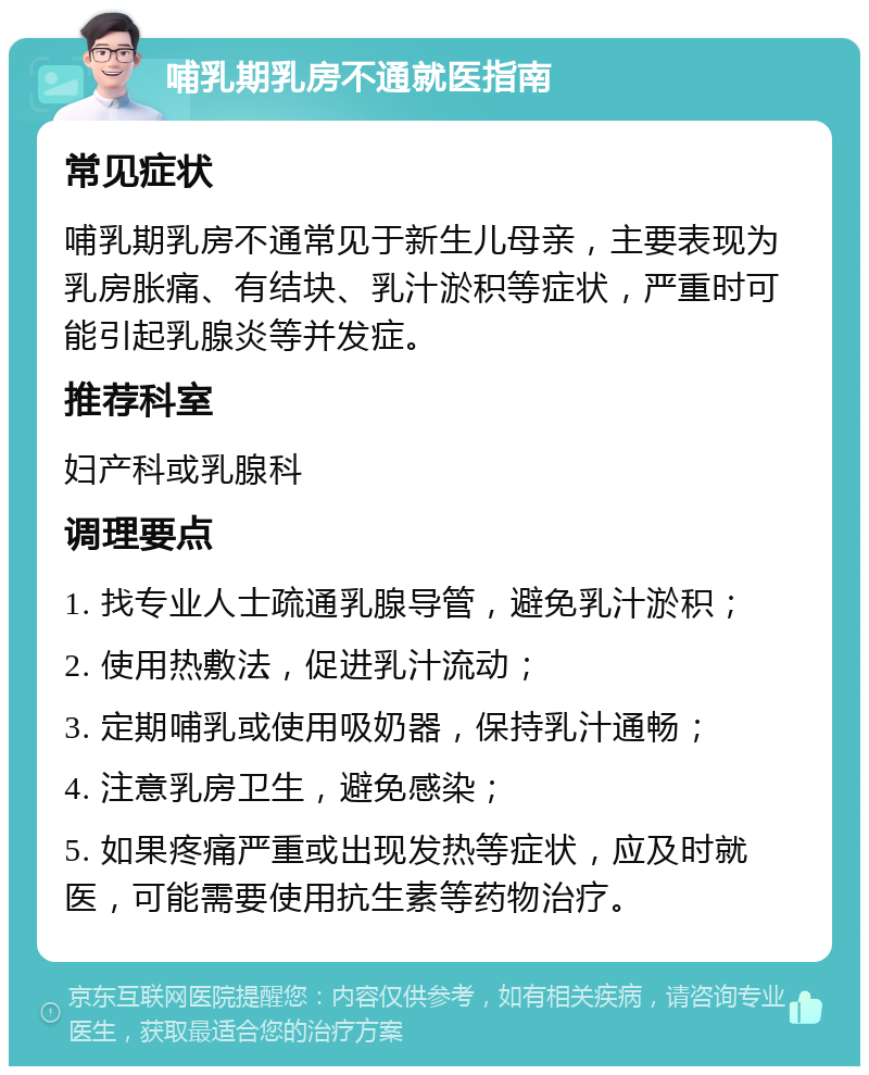 哺乳期乳房不通就医指南 常见症状 哺乳期乳房不通常见于新生儿母亲，主要表现为乳房胀痛、有结块、乳汁淤积等症状，严重时可能引起乳腺炎等并发症。 推荐科室 妇产科或乳腺科 调理要点 1. 找专业人士疏通乳腺导管，避免乳汁淤积； 2. 使用热敷法，促进乳汁流动； 3. 定期哺乳或使用吸奶器，保持乳汁通畅； 4. 注意乳房卫生，避免感染； 5. 如果疼痛严重或出现发热等症状，应及时就医，可能需要使用抗生素等药物治疗。