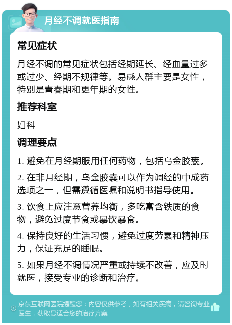 月经不调就医指南 常见症状 月经不调的常见症状包括经期延长、经血量过多或过少、经期不规律等。易感人群主要是女性，特别是青春期和更年期的女性。 推荐科室 妇科 调理要点 1. 避免在月经期服用任何药物，包括乌金胶囊。 2. 在非月经期，乌金胶囊可以作为调经的中成药选项之一，但需遵循医嘱和说明书指导使用。 3. 饮食上应注意营养均衡，多吃富含铁质的食物，避免过度节食或暴饮暴食。 4. 保持良好的生活习惯，避免过度劳累和精神压力，保证充足的睡眠。 5. 如果月经不调情况严重或持续不改善，应及时就医，接受专业的诊断和治疗。