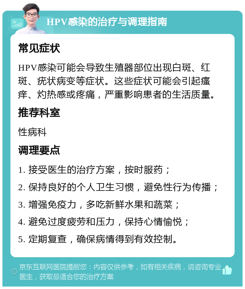 HPV感染的治疗与调理指南 常见症状 HPV感染可能会导致生殖器部位出现白斑、红斑、疣状病变等症状。这些症状可能会引起瘙痒、灼热感或疼痛，严重影响患者的生活质量。 推荐科室 性病科 调理要点 1. 接受医生的治疗方案，按时服药； 2. 保持良好的个人卫生习惯，避免性行为传播； 3. 增强免疫力，多吃新鲜水果和蔬菜； 4. 避免过度疲劳和压力，保持心情愉悦； 5. 定期复查，确保病情得到有效控制。