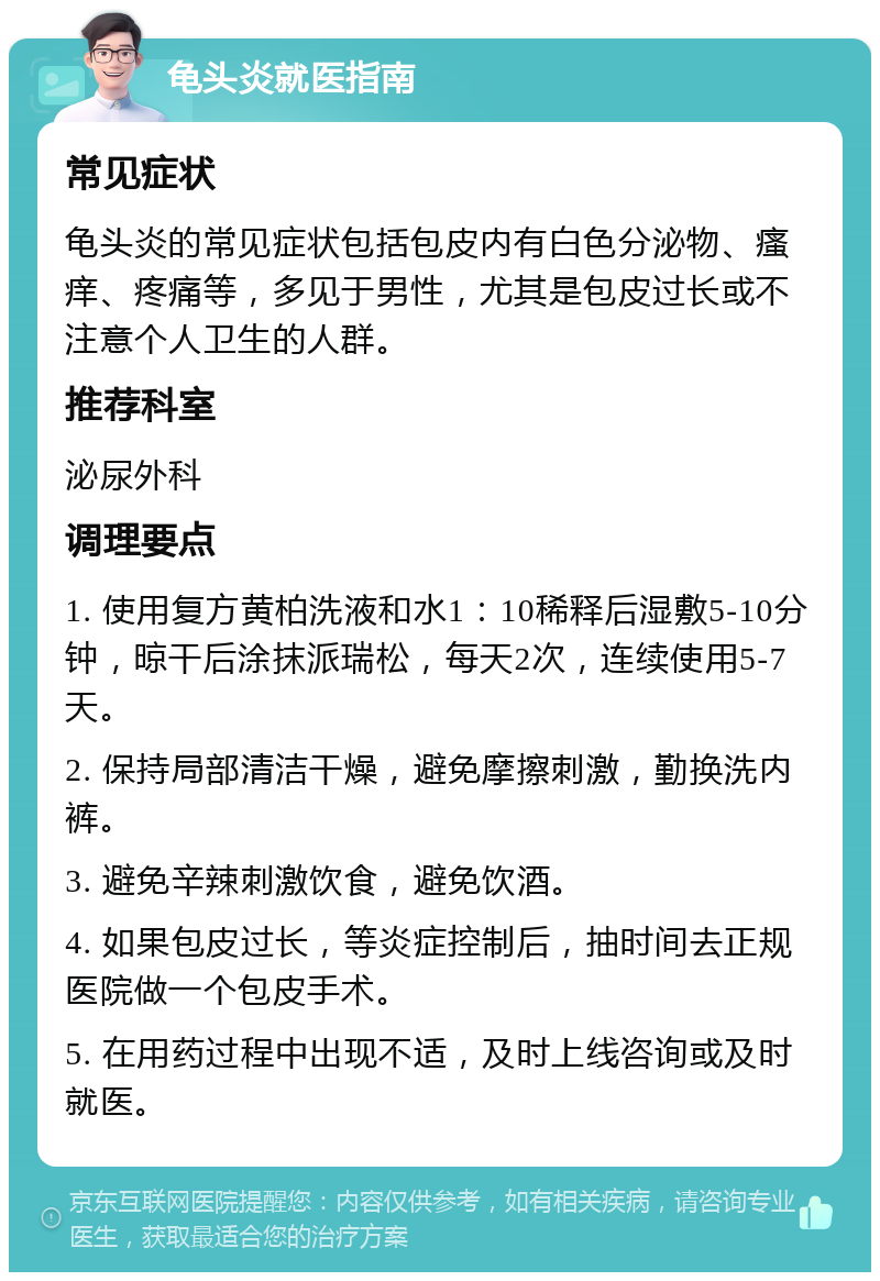 龟头炎就医指南 常见症状 龟头炎的常见症状包括包皮内有白色分泌物、瘙痒、疼痛等，多见于男性，尤其是包皮过长或不注意个人卫生的人群。 推荐科室 泌尿外科 调理要点 1. 使用复方黄柏洗液和水1：10稀释后湿敷5-10分钟，晾干后涂抹派瑞松，每天2次，连续使用5-7天。 2. 保持局部清洁干燥，避免摩擦刺激，勤换洗内裤。 3. 避免辛辣刺激饮食，避免饮酒。 4. 如果包皮过长，等炎症控制后，抽时间去正规医院做一个包皮手术。 5. 在用药过程中出现不适，及时上线咨询或及时就医。