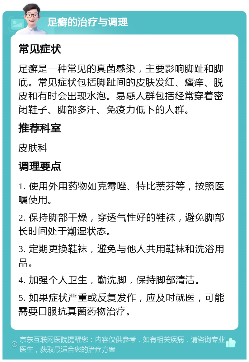 足癣的治疗与调理 常见症状 足癣是一种常见的真菌感染，主要影响脚趾和脚底。常见症状包括脚趾间的皮肤发红、瘙痒、脱皮和有时会出现水泡。易感人群包括经常穿着密闭鞋子、脚部多汗、免疫力低下的人群。 推荐科室 皮肤科 调理要点 1. 使用外用药物如克霉唑、特比萘芬等，按照医嘱使用。 2. 保持脚部干燥，穿透气性好的鞋袜，避免脚部长时间处于潮湿状态。 3. 定期更换鞋袜，避免与他人共用鞋袜和洗浴用品。 4. 加强个人卫生，勤洗脚，保持脚部清洁。 5. 如果症状严重或反复发作，应及时就医，可能需要口服抗真菌药物治疗。