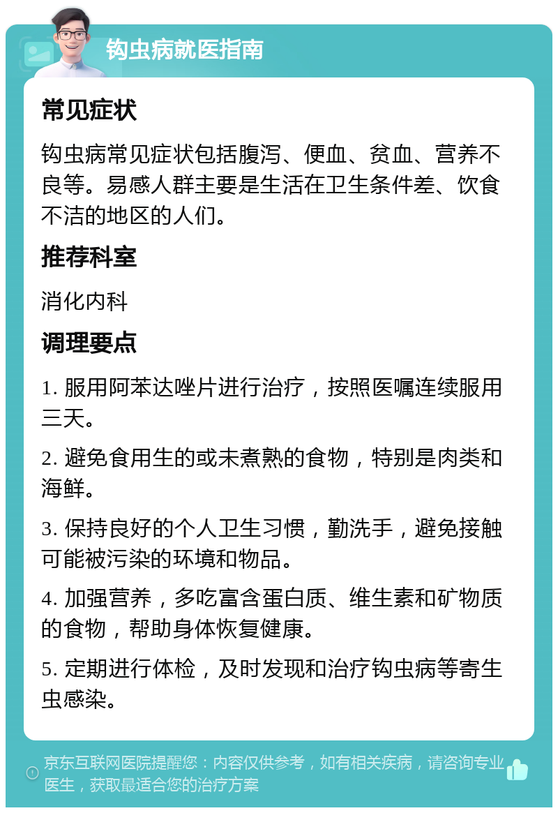 钩虫病就医指南 常见症状 钩虫病常见症状包括腹泻、便血、贫血、营养不良等。易感人群主要是生活在卫生条件差、饮食不洁的地区的人们。 推荐科室 消化内科 调理要点 1. 服用阿苯达唑片进行治疗，按照医嘱连续服用三天。 2. 避免食用生的或未煮熟的食物，特别是肉类和海鲜。 3. 保持良好的个人卫生习惯，勤洗手，避免接触可能被污染的环境和物品。 4. 加强营养，多吃富含蛋白质、维生素和矿物质的食物，帮助身体恢复健康。 5. 定期进行体检，及时发现和治疗钩虫病等寄生虫感染。