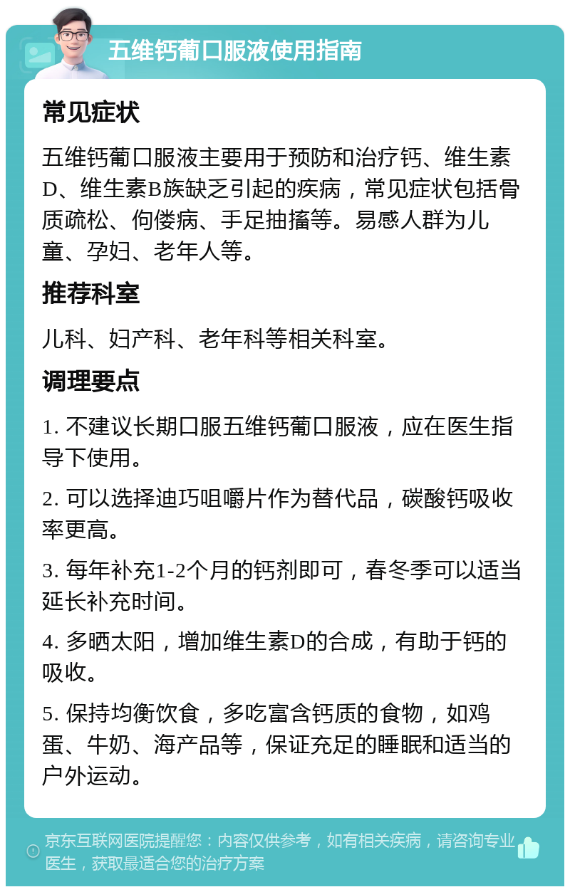 五维钙葡口服液使用指南 常见症状 五维钙葡口服液主要用于预防和治疗钙、维生素D、维生素B族缺乏引起的疾病，常见症状包括骨质疏松、佝偻病、手足抽搐等。易感人群为儿童、孕妇、老年人等。 推荐科室 儿科、妇产科、老年科等相关科室。 调理要点 1. 不建议长期口服五维钙葡口服液，应在医生指导下使用。 2. 可以选择迪巧咀嚼片作为替代品，碳酸钙吸收率更高。 3. 每年补充1-2个月的钙剂即可，春冬季可以适当延长补充时间。 4. 多晒太阳，增加维生素D的合成，有助于钙的吸收。 5. 保持均衡饮食，多吃富含钙质的食物，如鸡蛋、牛奶、海产品等，保证充足的睡眠和适当的户外运动。