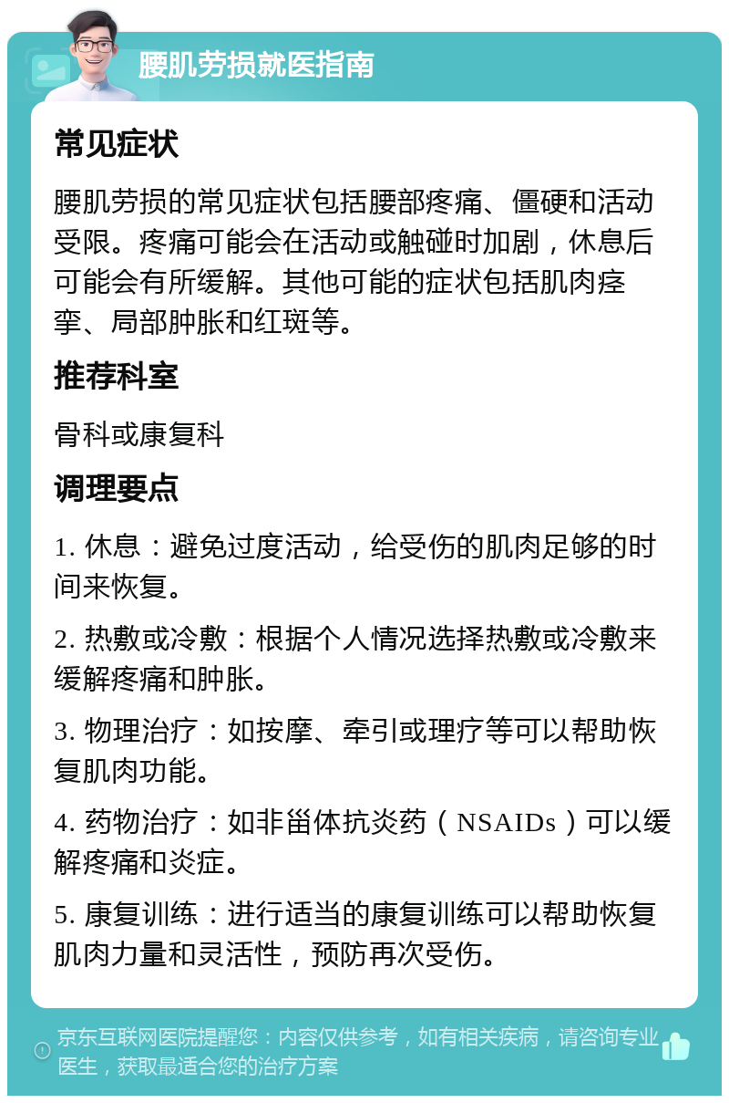 腰肌劳损就医指南 常见症状 腰肌劳损的常见症状包括腰部疼痛、僵硬和活动受限。疼痛可能会在活动或触碰时加剧，休息后可能会有所缓解。其他可能的症状包括肌肉痉挛、局部肿胀和红斑等。 推荐科室 骨科或康复科 调理要点 1. 休息：避免过度活动，给受伤的肌肉足够的时间来恢复。 2. 热敷或冷敷：根据个人情况选择热敷或冷敷来缓解疼痛和肿胀。 3. 物理治疗：如按摩、牵引或理疗等可以帮助恢复肌肉功能。 4. 药物治疗：如非甾体抗炎药（NSAIDs）可以缓解疼痛和炎症。 5. 康复训练：进行适当的康复训练可以帮助恢复肌肉力量和灵活性，预防再次受伤。