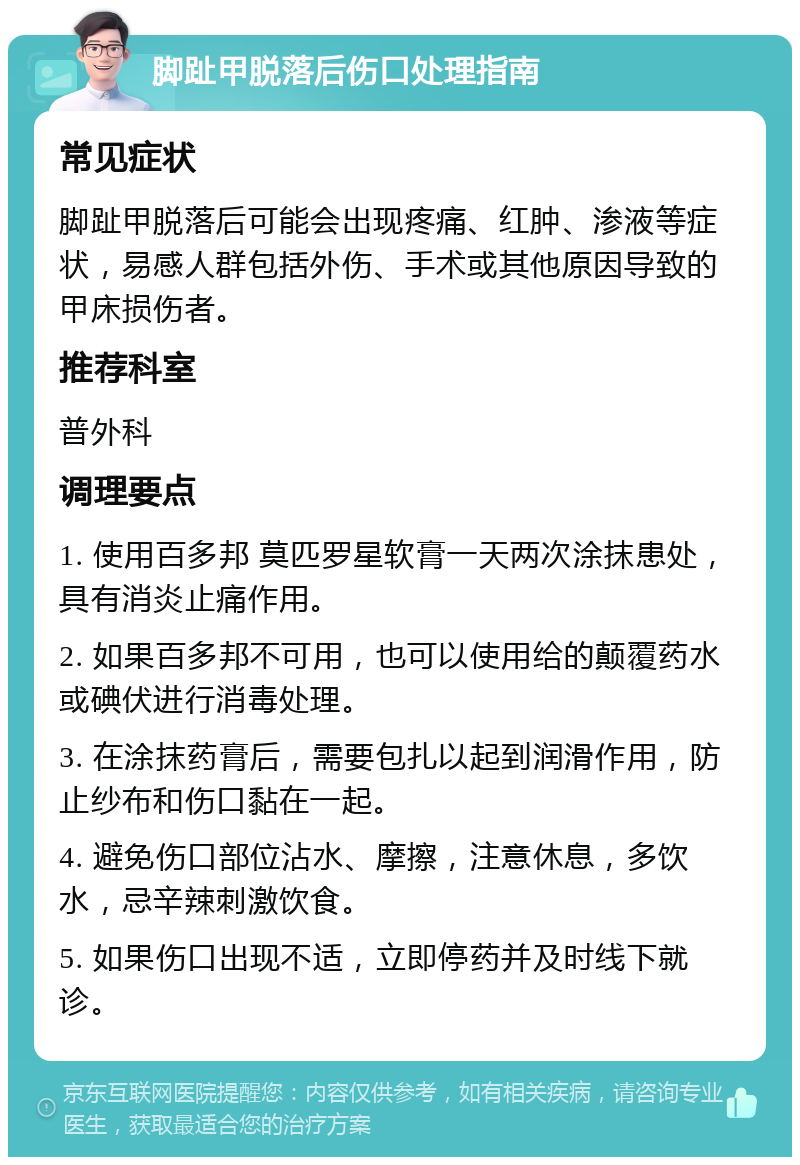 脚趾甲脱落后伤口处理指南 常见症状 脚趾甲脱落后可能会出现疼痛、红肿、渗液等症状，易感人群包括外伤、手术或其他原因导致的甲床损伤者。 推荐科室 普外科 调理要点 1. 使用百多邦 莫匹罗星软膏一天两次涂抹患处，具有消炎止痛作用。 2. 如果百多邦不可用，也可以使用给的颠覆药水或碘伏进行消毒处理。 3. 在涂抹药膏后，需要包扎以起到润滑作用，防止纱布和伤口黏在一起。 4. 避免伤口部位沾水、摩擦，注意休息，多饮水，忌辛辣刺激饮食。 5. 如果伤口出现不适，立即停药并及时线下就诊。