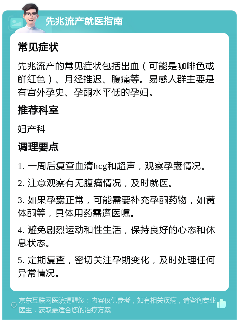 先兆流产就医指南 常见症状 先兆流产的常见症状包括出血（可能是咖啡色或鲜红色）、月经推迟、腹痛等。易感人群主要是有宫外孕史、孕酮水平低的孕妇。 推荐科室 妇产科 调理要点 1. 一周后复查血清hcg和超声，观察孕囊情况。 2. 注意观察有无腹痛情况，及时就医。 3. 如果孕囊正常，可能需要补充孕酮药物，如黄体酮等，具体用药需遵医嘱。 4. 避免剧烈运动和性生活，保持良好的心态和休息状态。 5. 定期复查，密切关注孕期变化，及时处理任何异常情况。