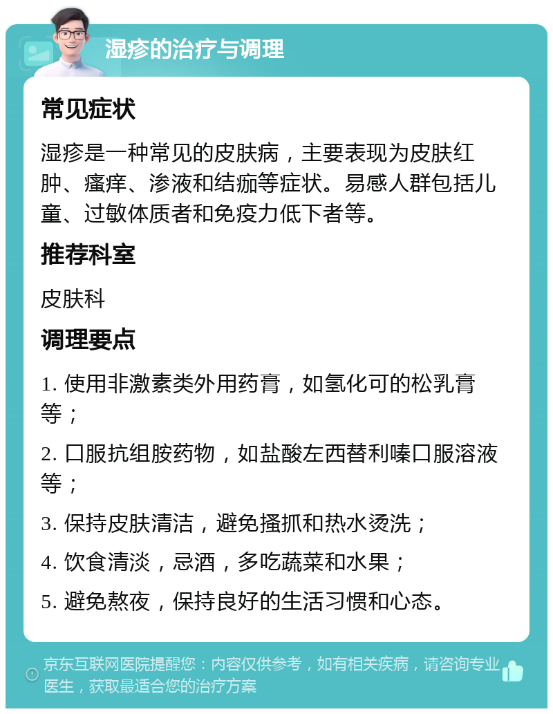 湿疹的治疗与调理 常见症状 湿疹是一种常见的皮肤病，主要表现为皮肤红肿、瘙痒、渗液和结痂等症状。易感人群包括儿童、过敏体质者和免疫力低下者等。 推荐科室 皮肤科 调理要点 1. 使用非激素类外用药膏，如氢化可的松乳膏等； 2. 口服抗组胺药物，如盐酸左西替利嗪口服溶液等； 3. 保持皮肤清洁，避免搔抓和热水烫洗； 4. 饮食清淡，忌酒，多吃蔬菜和水果； 5. 避免熬夜，保持良好的生活习惯和心态。