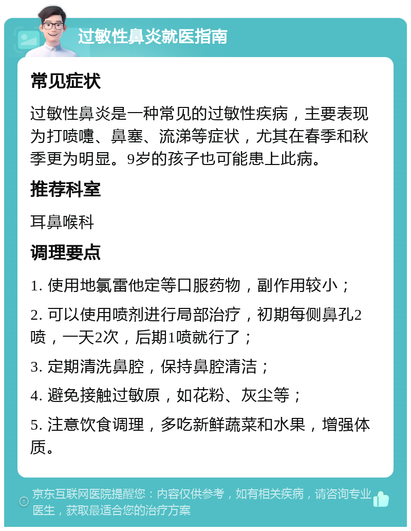 过敏性鼻炎就医指南 常见症状 过敏性鼻炎是一种常见的过敏性疾病，主要表现为打喷嚏、鼻塞、流涕等症状，尤其在春季和秋季更为明显。9岁的孩子也可能患上此病。 推荐科室 耳鼻喉科 调理要点 1. 使用地氯雷他定等口服药物，副作用较小； 2. 可以使用喷剂进行局部治疗，初期每侧鼻孔2喷，一天2次，后期1喷就行了； 3. 定期清洗鼻腔，保持鼻腔清洁； 4. 避免接触过敏原，如花粉、灰尘等； 5. 注意饮食调理，多吃新鲜蔬菜和水果，增强体质。