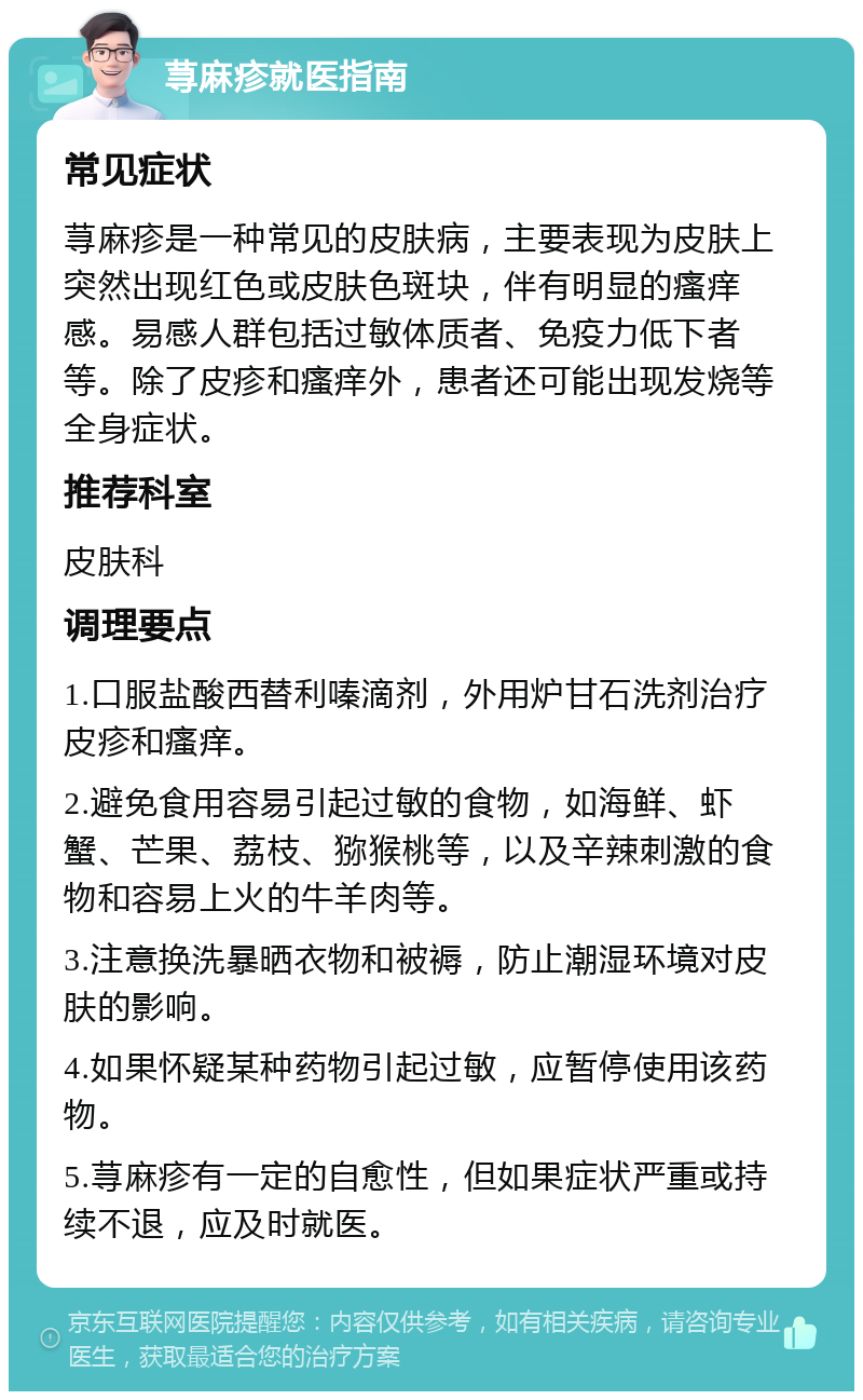 荨麻疹就医指南 常见症状 荨麻疹是一种常见的皮肤病，主要表现为皮肤上突然出现红色或皮肤色斑块，伴有明显的瘙痒感。易感人群包括过敏体质者、免疫力低下者等。除了皮疹和瘙痒外，患者还可能出现发烧等全身症状。 推荐科室 皮肤科 调理要点 1.口服盐酸西替利嗪滴剂，外用炉甘石洗剂治疗皮疹和瘙痒。 2.避免食用容易引起过敏的食物，如海鲜、虾蟹、芒果、荔枝、猕猴桃等，以及辛辣刺激的食物和容易上火的牛羊肉等。 3.注意换洗暴晒衣物和被褥，防止潮湿环境对皮肤的影响。 4.如果怀疑某种药物引起过敏，应暂停使用该药物。 5.荨麻疹有一定的自愈性，但如果症状严重或持续不退，应及时就医。