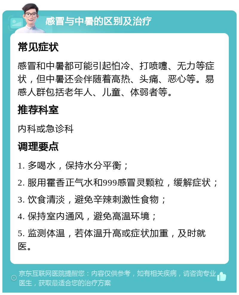 感冒与中暑的区别及治疗 常见症状 感冒和中暑都可能引起怕冷、打喷嚏、无力等症状，但中暑还会伴随着高热、头痛、恶心等。易感人群包括老年人、儿童、体弱者等。 推荐科室 内科或急诊科 调理要点 1. 多喝水，保持水分平衡； 2. 服用霍香正气水和999感冒灵颗粒，缓解症状； 3. 饮食清淡，避免辛辣刺激性食物； 4. 保持室内通风，避免高温环境； 5. 监测体温，若体温升高或症状加重，及时就医。