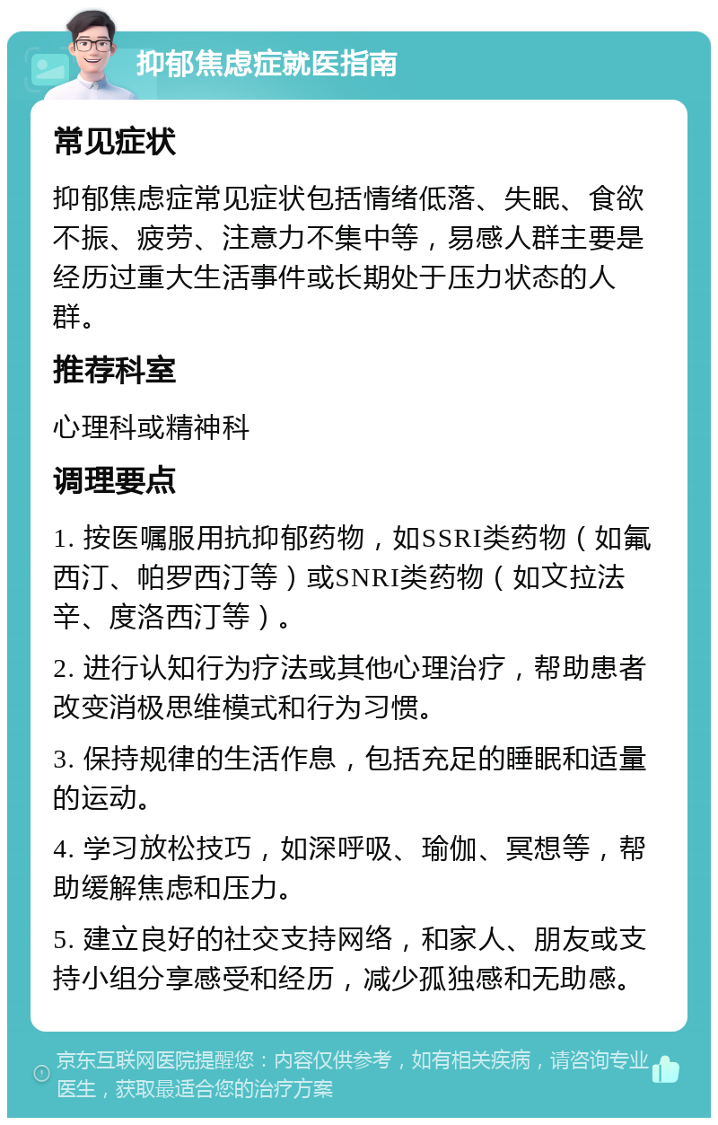 抑郁焦虑症就医指南 常见症状 抑郁焦虑症常见症状包括情绪低落、失眠、食欲不振、疲劳、注意力不集中等，易感人群主要是经历过重大生活事件或长期处于压力状态的人群。 推荐科室 心理科或精神科 调理要点 1. 按医嘱服用抗抑郁药物，如SSRI类药物（如氟西汀、帕罗西汀等）或SNRI类药物（如文拉法辛、度洛西汀等）。 2. 进行认知行为疗法或其他心理治疗，帮助患者改变消极思维模式和行为习惯。 3. 保持规律的生活作息，包括充足的睡眠和适量的运动。 4. 学习放松技巧，如深呼吸、瑜伽、冥想等，帮助缓解焦虑和压力。 5. 建立良好的社交支持网络，和家人、朋友或支持小组分享感受和经历，减少孤独感和无助感。