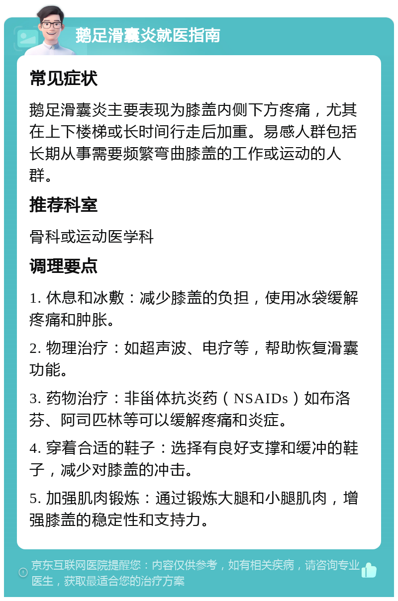 鹅足滑囊炎就医指南 常见症状 鹅足滑囊炎主要表现为膝盖内侧下方疼痛，尤其在上下楼梯或长时间行走后加重。易感人群包括长期从事需要频繁弯曲膝盖的工作或运动的人群。 推荐科室 骨科或运动医学科 调理要点 1. 休息和冰敷：减少膝盖的负担，使用冰袋缓解疼痛和肿胀。 2. 物理治疗：如超声波、电疗等，帮助恢复滑囊功能。 3. 药物治疗：非甾体抗炎药（NSAIDs）如布洛芬、阿司匹林等可以缓解疼痛和炎症。 4. 穿着合适的鞋子：选择有良好支撑和缓冲的鞋子，减少对膝盖的冲击。 5. 加强肌肉锻炼：通过锻炼大腿和小腿肌肉，增强膝盖的稳定性和支持力。