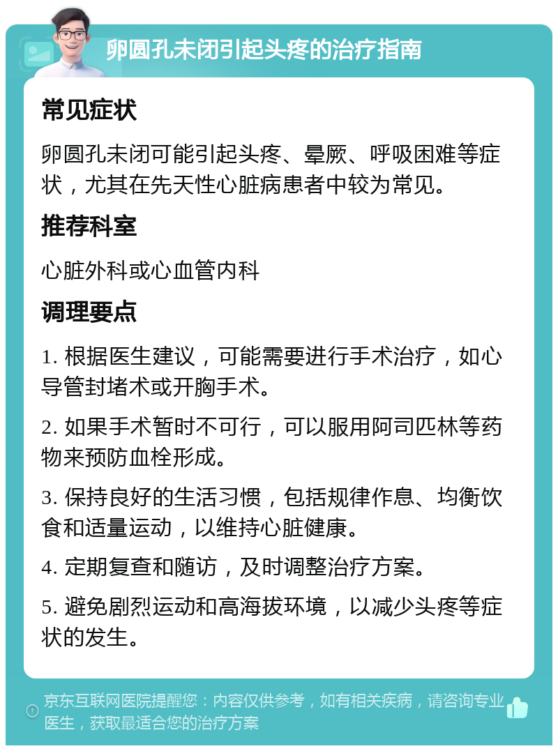 卵圆孔未闭引起头疼的治疗指南 常见症状 卵圆孔未闭可能引起头疼、晕厥、呼吸困难等症状，尤其在先天性心脏病患者中较为常见。 推荐科室 心脏外科或心血管内科 调理要点 1. 根据医生建议，可能需要进行手术治疗，如心导管封堵术或开胸手术。 2. 如果手术暂时不可行，可以服用阿司匹林等药物来预防血栓形成。 3. 保持良好的生活习惯，包括规律作息、均衡饮食和适量运动，以维持心脏健康。 4. 定期复查和随访，及时调整治疗方案。 5. 避免剧烈运动和高海拔环境，以减少头疼等症状的发生。