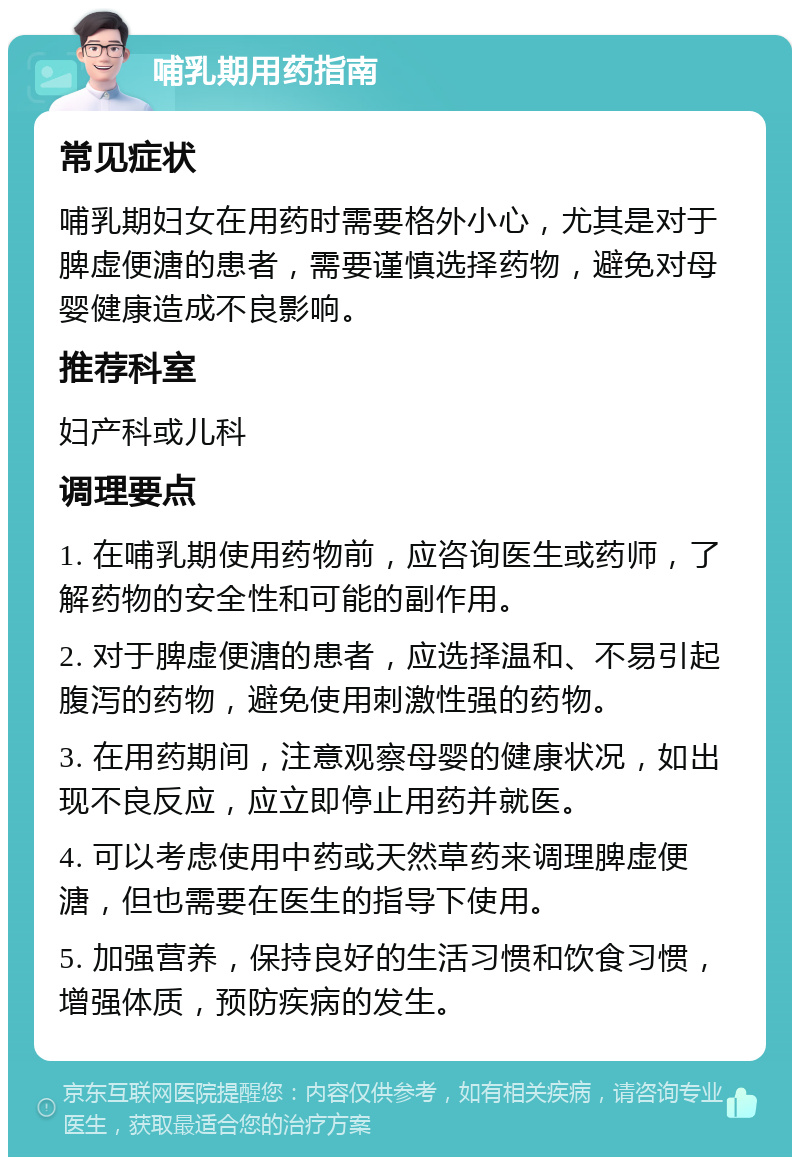 哺乳期用药指南 常见症状 哺乳期妇女在用药时需要格外小心，尤其是对于脾虚便溏的患者，需要谨慎选择药物，避免对母婴健康造成不良影响。 推荐科室 妇产科或儿科 调理要点 1. 在哺乳期使用药物前，应咨询医生或药师，了解药物的安全性和可能的副作用。 2. 对于脾虚便溏的患者，应选择温和、不易引起腹泻的药物，避免使用刺激性强的药物。 3. 在用药期间，注意观察母婴的健康状况，如出现不良反应，应立即停止用药并就医。 4. 可以考虑使用中药或天然草药来调理脾虚便溏，但也需要在医生的指导下使用。 5. 加强营养，保持良好的生活习惯和饮食习惯，增强体质，预防疾病的发生。