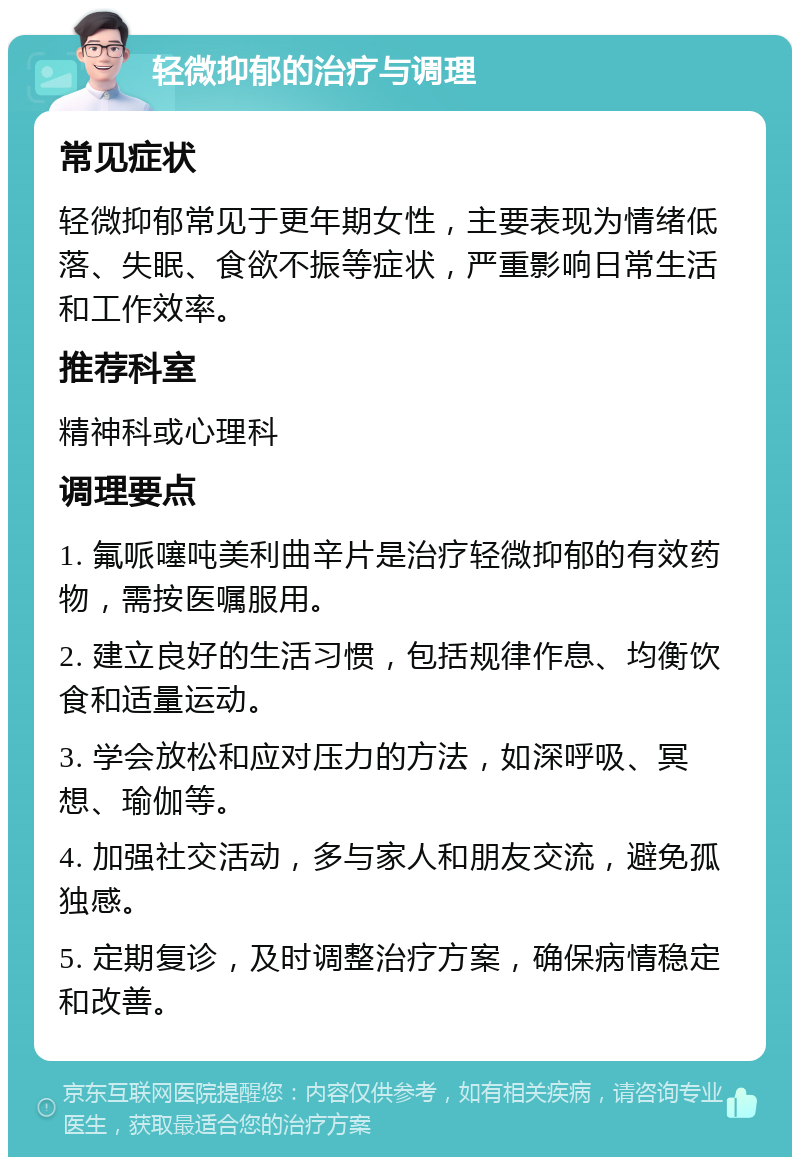 轻微抑郁的治疗与调理 常见症状 轻微抑郁常见于更年期女性，主要表现为情绪低落、失眠、食欲不振等症状，严重影响日常生活和工作效率。 推荐科室 精神科或心理科 调理要点 1. 氟哌噻吨美利曲辛片是治疗轻微抑郁的有效药物，需按医嘱服用。 2. 建立良好的生活习惯，包括规律作息、均衡饮食和适量运动。 3. 学会放松和应对压力的方法，如深呼吸、冥想、瑜伽等。 4. 加强社交活动，多与家人和朋友交流，避免孤独感。 5. 定期复诊，及时调整治疗方案，确保病情稳定和改善。