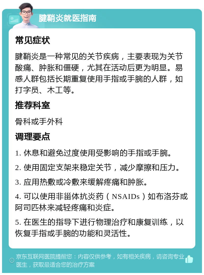 腱鞘炎就医指南 常见症状 腱鞘炎是一种常见的关节疾病，主要表现为关节酸痛、肿胀和僵硬，尤其在活动后更为明显。易感人群包括长期重复使用手指或手腕的人群，如打字员、木工等。 推荐科室 骨科或手外科 调理要点 1. 休息和避免过度使用受影响的手指或手腕。 2. 使用固定支架来稳定关节，减少摩擦和压力。 3. 应用热敷或冷敷来缓解疼痛和肿胀。 4. 可以使用非甾体抗炎药（NSAIDs）如布洛芬或阿司匹林来减轻疼痛和炎症。 5. 在医生的指导下进行物理治疗和康复训练，以恢复手指或手腕的功能和灵活性。