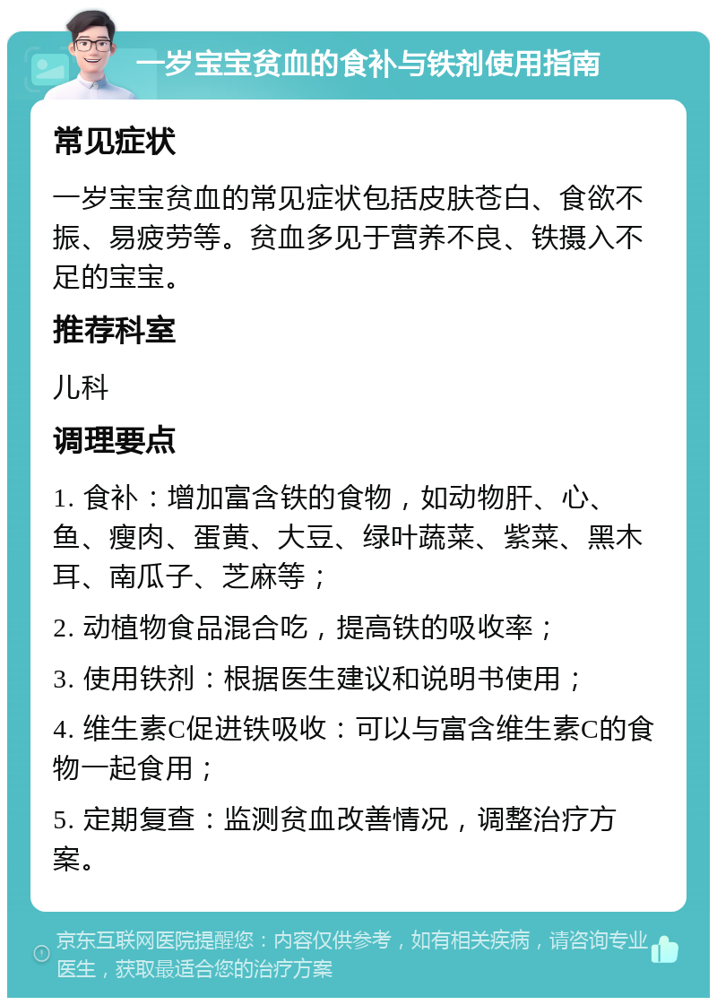 一岁宝宝贫血的食补与铁剂使用指南 常见症状 一岁宝宝贫血的常见症状包括皮肤苍白、食欲不振、易疲劳等。贫血多见于营养不良、铁摄入不足的宝宝。 推荐科室 儿科 调理要点 1. 食补：增加富含铁的食物，如动物肝、心、鱼、瘦肉、蛋黄、大豆、绿叶蔬菜、紫菜、黑木耳、南瓜子、芝麻等； 2. 动植物食品混合吃，提高铁的吸收率； 3. 使用铁剂：根据医生建议和说明书使用； 4. 维生素C促进铁吸收：可以与富含维生素C的食物一起食用； 5. 定期复查：监测贫血改善情况，调整治疗方案。