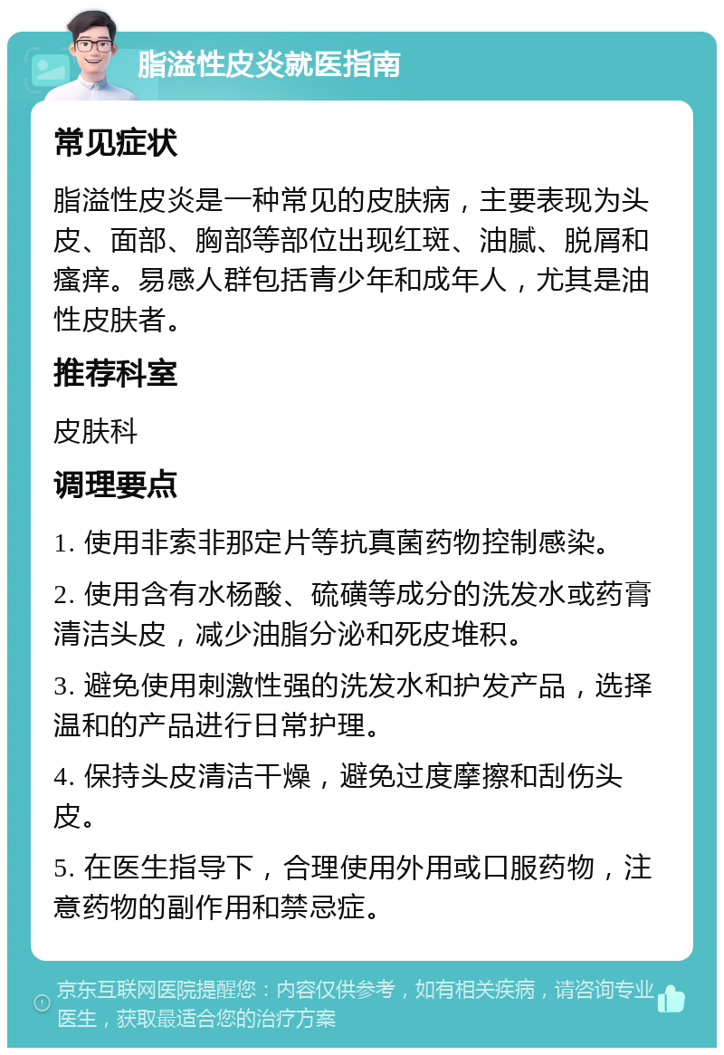 脂溢性皮炎就医指南 常见症状 脂溢性皮炎是一种常见的皮肤病，主要表现为头皮、面部、胸部等部位出现红斑、油腻、脱屑和瘙痒。易感人群包括青少年和成年人，尤其是油性皮肤者。 推荐科室 皮肤科 调理要点 1. 使用非索非那定片等抗真菌药物控制感染。 2. 使用含有水杨酸、硫磺等成分的洗发水或药膏清洁头皮，减少油脂分泌和死皮堆积。 3. 避免使用刺激性强的洗发水和护发产品，选择温和的产品进行日常护理。 4. 保持头皮清洁干燥，避免过度摩擦和刮伤头皮。 5. 在医生指导下，合理使用外用或口服药物，注意药物的副作用和禁忌症。