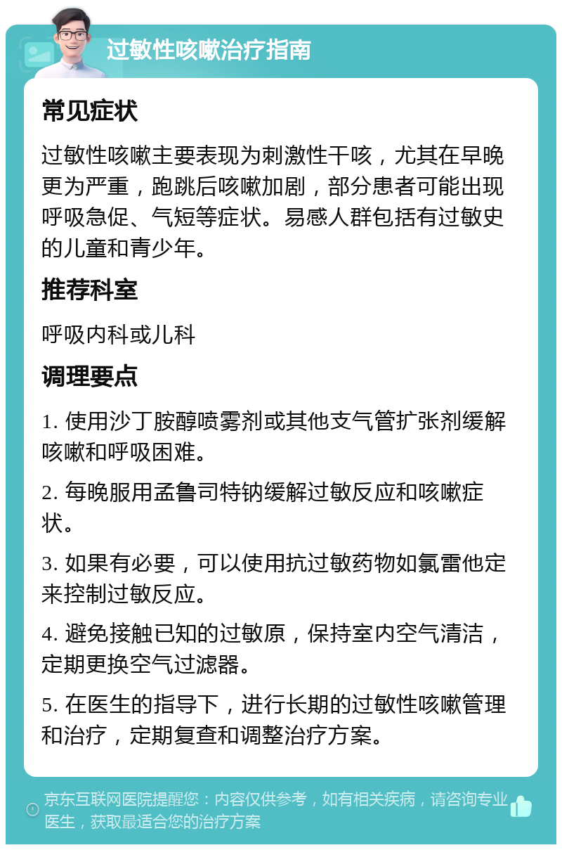 过敏性咳嗽治疗指南 常见症状 过敏性咳嗽主要表现为刺激性干咳，尤其在早晚更为严重，跑跳后咳嗽加剧，部分患者可能出现呼吸急促、气短等症状。易感人群包括有过敏史的儿童和青少年。 推荐科室 呼吸内科或儿科 调理要点 1. 使用沙丁胺醇喷雾剂或其他支气管扩张剂缓解咳嗽和呼吸困难。 2. 每晚服用孟鲁司特钠缓解过敏反应和咳嗽症状。 3. 如果有必要，可以使用抗过敏药物如氯雷他定来控制过敏反应。 4. 避免接触已知的过敏原，保持室内空气清洁，定期更换空气过滤器。 5. 在医生的指导下，进行长期的过敏性咳嗽管理和治疗，定期复查和调整治疗方案。