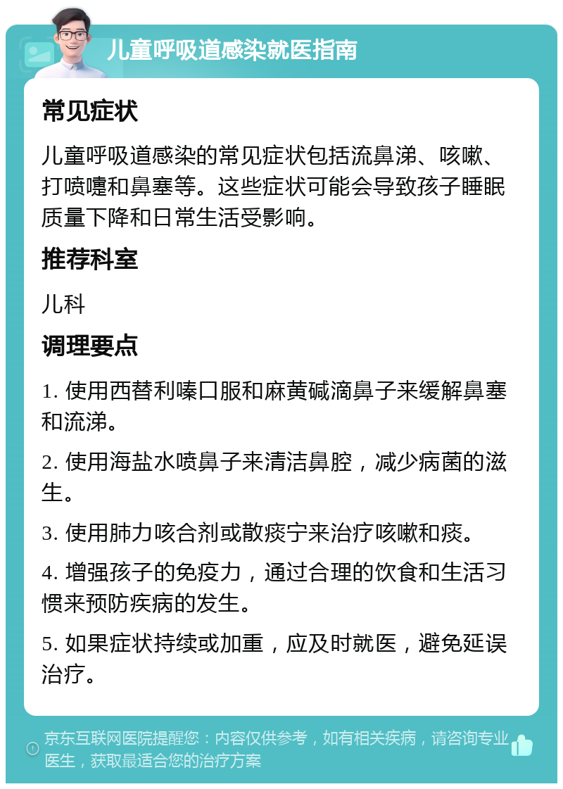 儿童呼吸道感染就医指南 常见症状 儿童呼吸道感染的常见症状包括流鼻涕、咳嗽、打喷嚏和鼻塞等。这些症状可能会导致孩子睡眠质量下降和日常生活受影响。 推荐科室 儿科 调理要点 1. 使用西替利嗪口服和麻黄碱滴鼻子来缓解鼻塞和流涕。 2. 使用海盐水喷鼻子来清洁鼻腔，减少病菌的滋生。 3. 使用肺力咳合剂或散痰宁来治疗咳嗽和痰。 4. 增强孩子的免疫力，通过合理的饮食和生活习惯来预防疾病的发生。 5. 如果症状持续或加重，应及时就医，避免延误治疗。