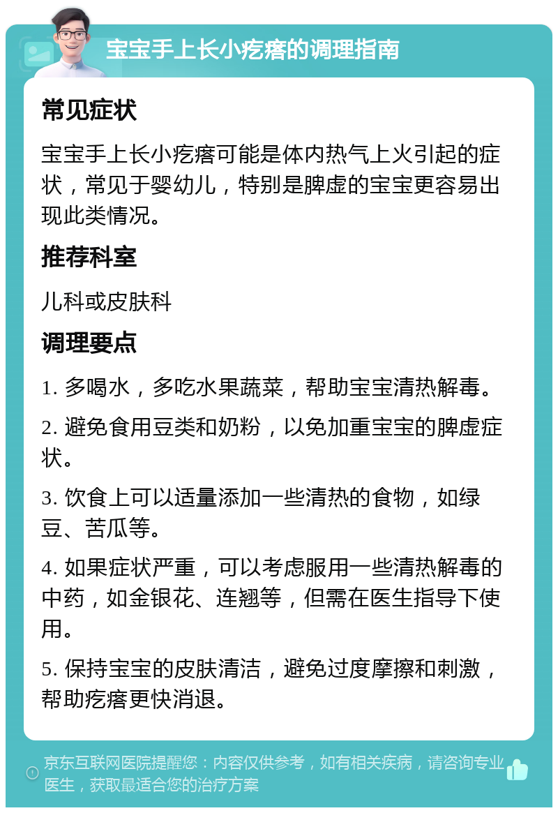 宝宝手上长小疙瘩的调理指南 常见症状 宝宝手上长小疙瘩可能是体内热气上火引起的症状，常见于婴幼儿，特别是脾虚的宝宝更容易出现此类情况。 推荐科室 儿科或皮肤科 调理要点 1. 多喝水，多吃水果蔬菜，帮助宝宝清热解毒。 2. 避免食用豆类和奶粉，以免加重宝宝的脾虚症状。 3. 饮食上可以适量添加一些清热的食物，如绿豆、苦瓜等。 4. 如果症状严重，可以考虑服用一些清热解毒的中药，如金银花、连翘等，但需在医生指导下使用。 5. 保持宝宝的皮肤清洁，避免过度摩擦和刺激，帮助疙瘩更快消退。