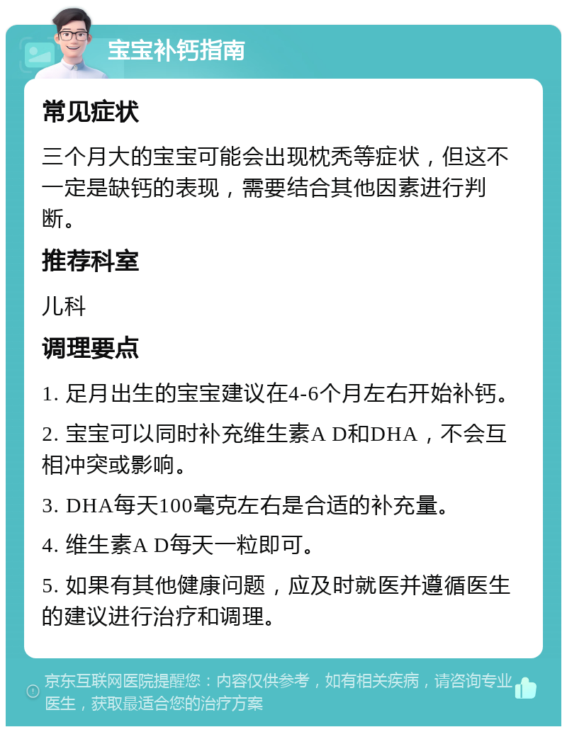 宝宝补钙指南 常见症状 三个月大的宝宝可能会出现枕秃等症状，但这不一定是缺钙的表现，需要结合其他因素进行判断。 推荐科室 儿科 调理要点 1. 足月出生的宝宝建议在4-6个月左右开始补钙。 2. 宝宝可以同时补充维生素A D和DHA，不会互相冲突或影响。 3. DHA每天100毫克左右是合适的补充量。 4. 维生素A D每天一粒即可。 5. 如果有其他健康问题，应及时就医并遵循医生的建议进行治疗和调理。