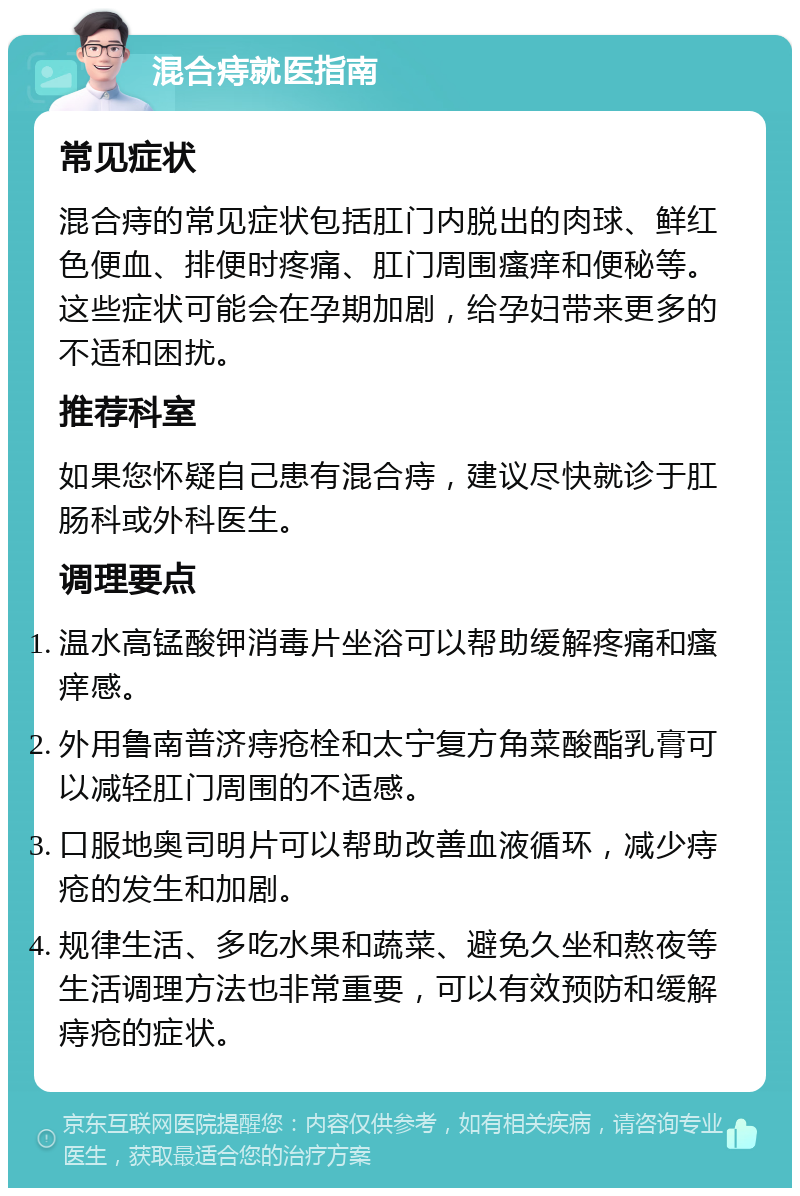 混合痔就医指南 常见症状 混合痔的常见症状包括肛门内脱出的肉球、鲜红色便血、排便时疼痛、肛门周围瘙痒和便秘等。这些症状可能会在孕期加剧，给孕妇带来更多的不适和困扰。 推荐科室 如果您怀疑自己患有混合痔，建议尽快就诊于肛肠科或外科医生。 调理要点 温水高锰酸钾消毒片坐浴可以帮助缓解疼痛和瘙痒感。 外用鲁南普济痔疮栓和太宁复方角菜酸酯乳膏可以减轻肛门周围的不适感。 口服地奥司明片可以帮助改善血液循环，减少痔疮的发生和加剧。 规律生活、多吃水果和蔬菜、避免久坐和熬夜等生活调理方法也非常重要，可以有效预防和缓解痔疮的症状。