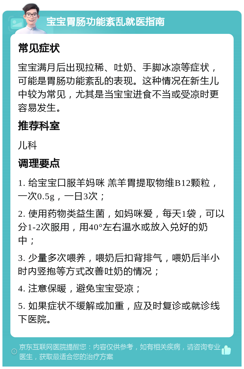 宝宝胃肠功能紊乱就医指南 常见症状 宝宝满月后出现拉稀、吐奶、手脚冰凉等症状，可能是胃肠功能紊乱的表现。这种情况在新生儿中较为常见，尤其是当宝宝进食不当或受凉时更容易发生。 推荐科室 儿科 调理要点 1. 给宝宝口服羊妈咪 羔羊胃提取物维B12颗粒，一次0.5g，一日3次； 2. 使用药物类益生菌，如妈咪爱，每天1袋，可以分1-2次服用，用40°左右温水或放入兑好的奶中； 3. 少量多次喂养，喂奶后扣背排气，喂奶后半小时内竖抱等方式改善吐奶的情况； 4. 注意保暖，避免宝宝受凉； 5. 如果症状不缓解或加重，应及时复诊或就诊线下医院。