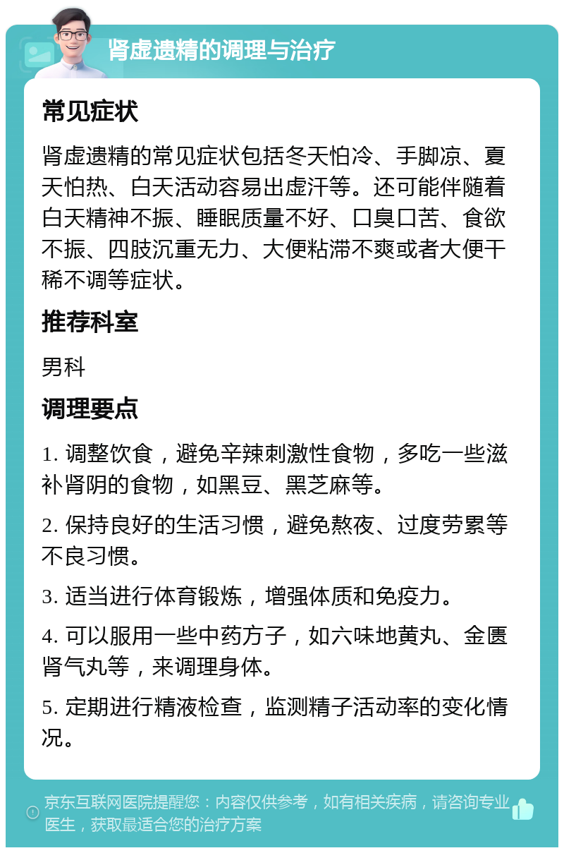 肾虚遗精的调理与治疗 常见症状 肾虚遗精的常见症状包括冬天怕冷、手脚凉、夏天怕热、白天活动容易出虚汗等。还可能伴随着白天精神不振、睡眠质量不好、口臭口苦、食欲不振、四肢沉重无力、大便粘滞不爽或者大便干稀不调等症状。 推荐科室 男科 调理要点 1. 调整饮食，避免辛辣刺激性食物，多吃一些滋补肾阴的食物，如黑豆、黑芝麻等。 2. 保持良好的生活习惯，避免熬夜、过度劳累等不良习惯。 3. 适当进行体育锻炼，增强体质和免疫力。 4. 可以服用一些中药方子，如六味地黄丸、金匮肾气丸等，来调理身体。 5. 定期进行精液检查，监测精子活动率的变化情况。