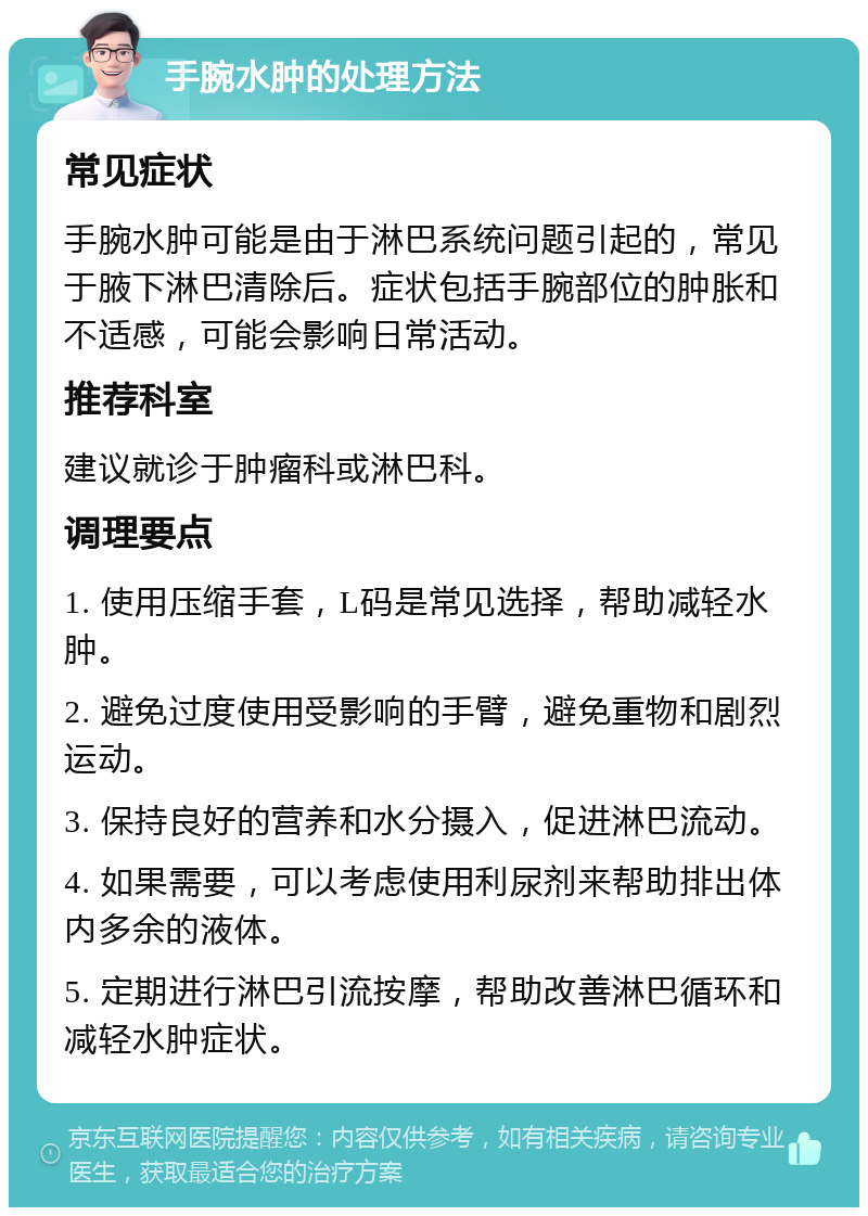 手腕水肿的处理方法 常见症状 手腕水肿可能是由于淋巴系统问题引起的，常见于腋下淋巴清除后。症状包括手腕部位的肿胀和不适感，可能会影响日常活动。 推荐科室 建议就诊于肿瘤科或淋巴科。 调理要点 1. 使用压缩手套，L码是常见选择，帮助减轻水肿。 2. 避免过度使用受影响的手臂，避免重物和剧烈运动。 3. 保持良好的营养和水分摄入，促进淋巴流动。 4. 如果需要，可以考虑使用利尿剂来帮助排出体内多余的液体。 5. 定期进行淋巴引流按摩，帮助改善淋巴循环和减轻水肿症状。