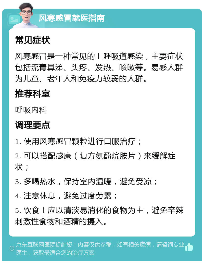 风寒感冒就医指南 常见症状 风寒感冒是一种常见的上呼吸道感染，主要症状包括流青鼻涕、头疼、发热、咳嗽等。易感人群为儿童、老年人和免疫力较弱的人群。 推荐科室 呼吸内科 调理要点 1. 使用风寒感冒颗粒进行口服治疗； 2. 可以搭配感康（复方氨酚烷胺片）来缓解症状； 3. 多喝热水，保持室内温暖，避免受凉； 4. 注意休息，避免过度劳累； 5. 饮食上应以清淡易消化的食物为主，避免辛辣刺激性食物和酒精的摄入。